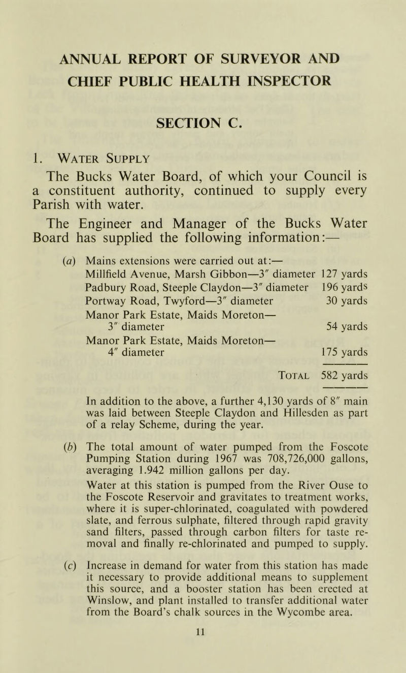 ANNUAL REPORT OF SURVEYOR AND CHIEF PUBLIC HEALTH INSPECTOR SECTION C. 1. Water Supply The Bucks Water Board, of which your Council is a constituent authority, continued to supply every Parish with water. The Engineer and Manager of the Bucks Water Board has supplied the following information:— {a) Mains extensions were carried out at:— Millfield Avenue, Marsh Gibbon—3 diameter 127 yards Padbury Road, Steeple Claydon—3 diameter 196 yards Portway Road, Twyford—3 diameter 30 yards Manor Park Estate, Maids Moreton— 3 diameter 54 yards Manor Park Estate, Maids Moreton— 4 diameter 175 yards Total 582 yards In addition to the above, a further 4,130 yards of 8 main was laid between Steeple Claydon and Hillesden as part of a relay Scheme, during the year. {b) The total amount of water pumped from the Foscote Pumping Station during 1967 was 708,726,000 gallons, averaging 1.942 million gallons per day. Water at this station is pumped from the River Ouse to the Foscote Reservoir and gravitates to treatment works, where it is super-chlorinated, coagulated with powdered slate, and ferrous sulphate, filtered through rapid gravity sand filters, passed through carbon filters for taste re- moval and finally re-chlorinated and pumped to supply. (f) Increase in demand for water from this station has made it necessary to provide additional means to supplement this source, and a booster station has been erected at Winslow, and plant installed to transfer additional water from the Board’s chalk sources in the Wycombe area.