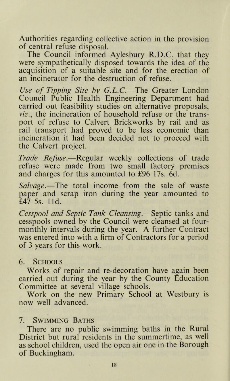 Authorities regarding collective action in the provision of central refuse disposal. The Council informed Aylesbury R.D.C. that they were sympathetically disposed towards the idea of the acquisition of a suitable site and for the erection of an incinerator for the destruction of refuse. Use of Tipping Site by G.L.C.—The Greater London Council Public Health Engineering Department had carried out feasibility studies on alternative proposals, viz., the incineration of household refuse or the trans- port of refuse to Calvert Brickworks by rail and as rail transport had proved to be less economic than incineration it had been decided not to proceed with the Calvert project. Trade Refuse.—Regular weekly collections of trade refuse were made from two small factory premises and charges for this amounted to £96 17s. 6d. Salvage.—The total income from the sale of waste paper and scrap iron during the year amounted to £47 5s. lid. Cesspool and Septic Tank Cleansing.—Septic tanks and cesspools owned by the Council were cleansed at four- monthly intervals during the year. A further Contract was entered into with a firm of Contractors for a period of 3 years for this work. 6. Schools Works of repair and re-decoration have again been carried out during the year by the County Education Committee at several village schools. Work on the new Primary School at Westbury is now well advanced. 7. Swimming Baths There are no public swimming baths in the Rural District but rural residents in the summertime, as well as school children, used the open air one in the Borough of Buckingham.