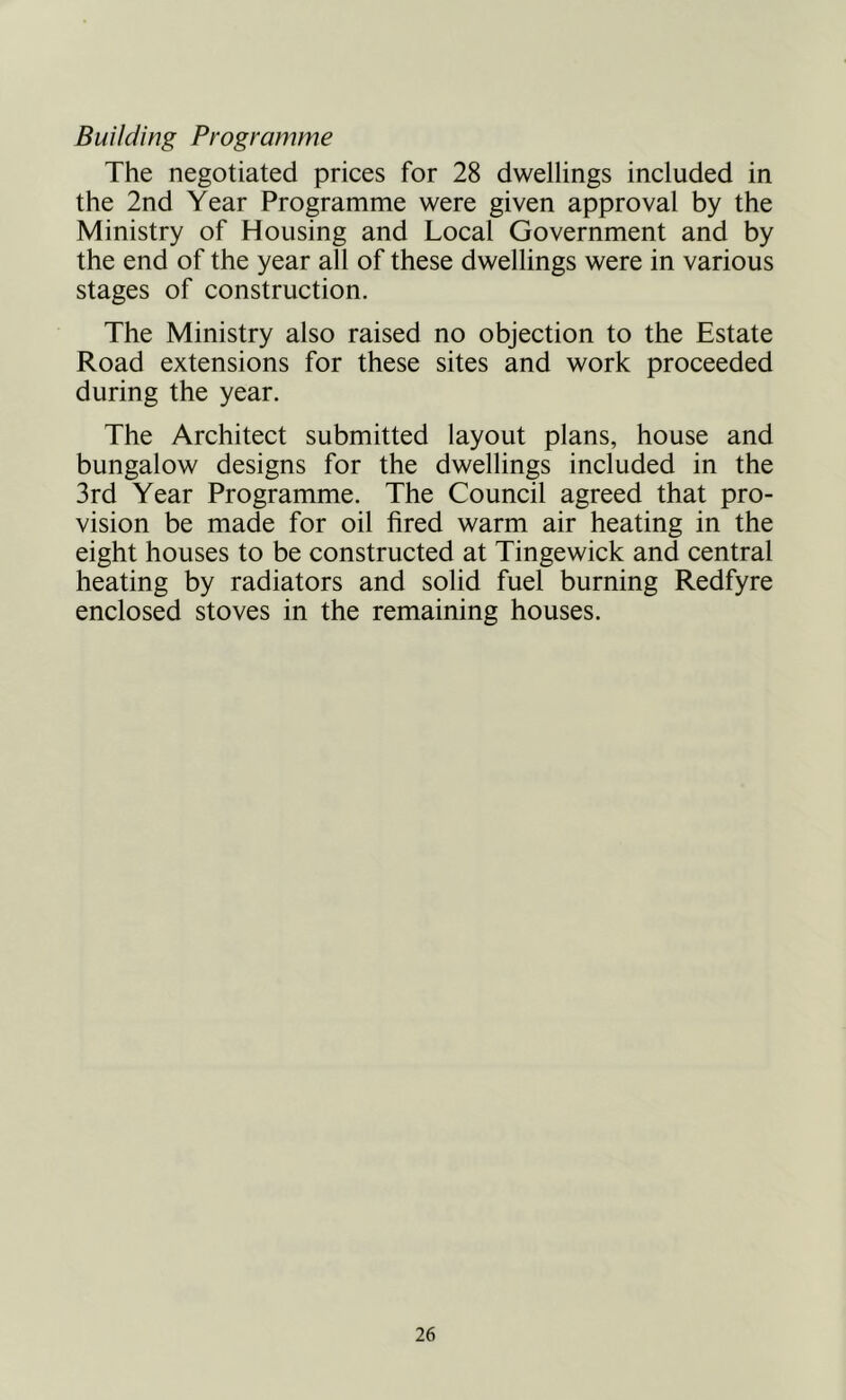 Building Programme The negotiated prices for 28 dwellings included in the 2nd Year Programme were given approval by the Ministry of Housing and Local Government and by the end of the year all of these dwellings were in various stages of construction. The Ministry also raised no objection to the Estate Road extensions for these sites and work proceeded during the year. The Architect submitted layout plans, house and bungalow designs for the dwellings included in the 3rd Year Programme. The Council agreed that pro- vision be made for oil fired warm air heating in the eight houses to be constructed at Tingewick and central heating by radiators and solid fuel burning Redfyre enclosed stoves in the remaining houses.