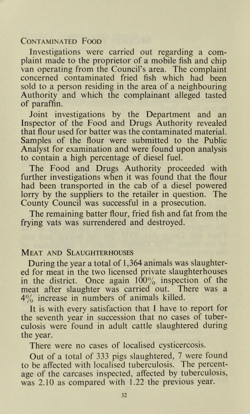 Contaminated Food Investigations were carried out regarding a com- plaint made to the proprietor of a mobile fish and chip van operating from the Council’s area. The complaint concerned contaminated fried fish which had been sold to a person residing in the area of a neighbouring Authority and which the complainant alleged tasted of paraffin. Joint investigations by the Department and an Inspector of the Food and Drugs Authority revealed that flour used for batter was the contaminated material. Samples of the flour were submitted to the Public Analyst for examination and were found upon analysis to contain a high percentage of diesel fuel. The Food and Drugs Authority proceeded with further investigations when it was found that the flour had been transported in the cab of a diesel powered lorry by the suppliers to the retailer in question. The County Council was successful in a prosecution. The remaining batter flour, fried fish and fat from the frying vats was surrendered and destroyed. Meat and Slaughterhouses During the year a total of 1,364 animals was slaughter- ed for meat in the two licensed private slaughterhouses in the district. Once again 100% inspection of the meat after slaughter was carried out. There was a 4% increase in numbers of animals killed. It is with every satisfaction that 1 have to report for the seventh year in succession that no cases of tuber- culosis were found in adult cattle slaughtered during the year. There were no cases of localised cysticercosis. Out of a total of 333 pigs slaughtered, 7 were found to be affected with localised tuberculosis. The percent- age of the carcases inspected, affected by tuberculosis, was 2.10 as compared with 1.22 the previous year.