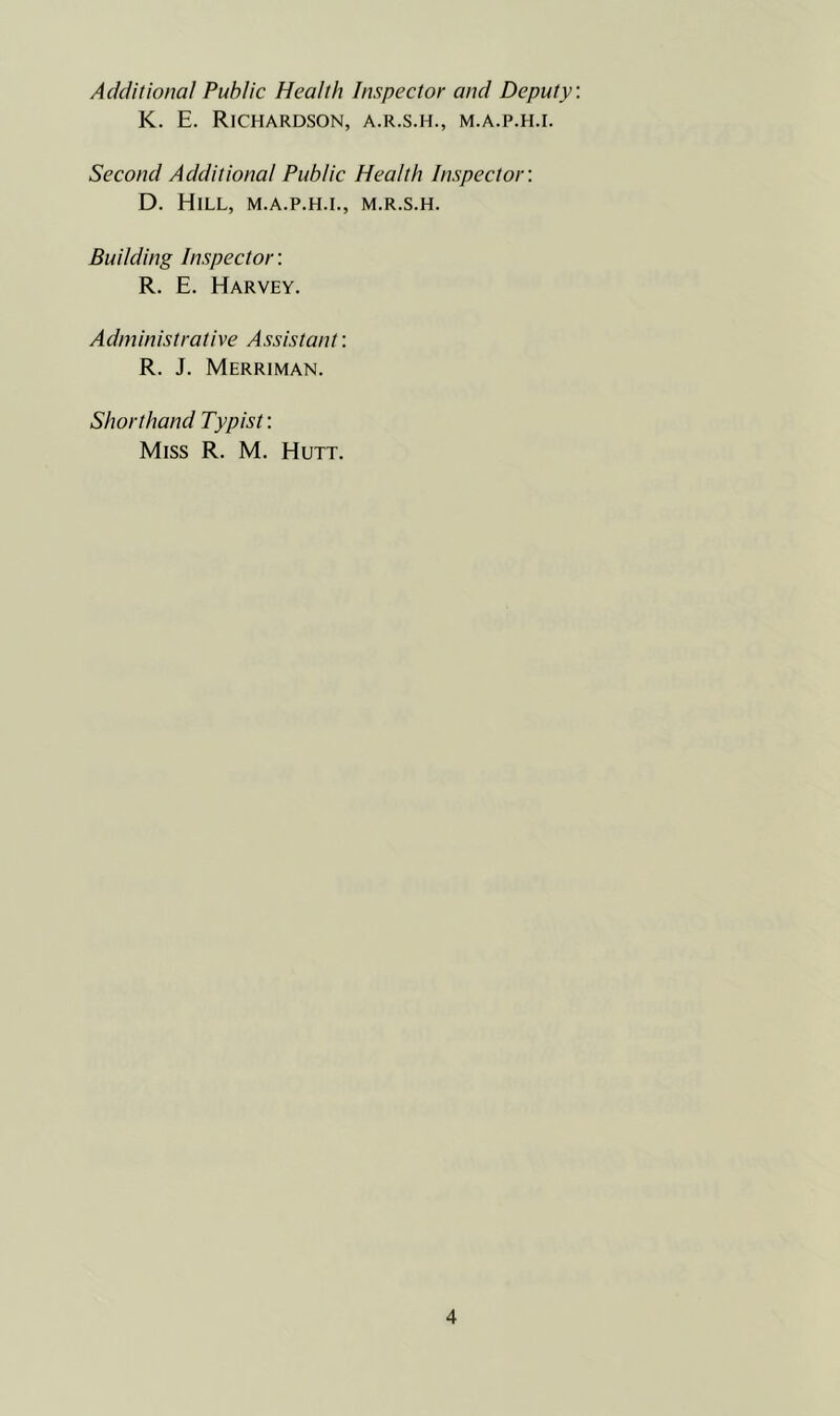 Additional Public Health Inspector and Deputy K. E. Richardson, a.r.s.h., m.a.p.h.i. Second Additional Public Health Inspector: D. Hill, m.a.p.h.i., m.r.s.h. Building Inspector: R. E. Harvey. Administrative Assistant: R. J. Merriman. Shorthand Typist: Miss R. M. Hutt.