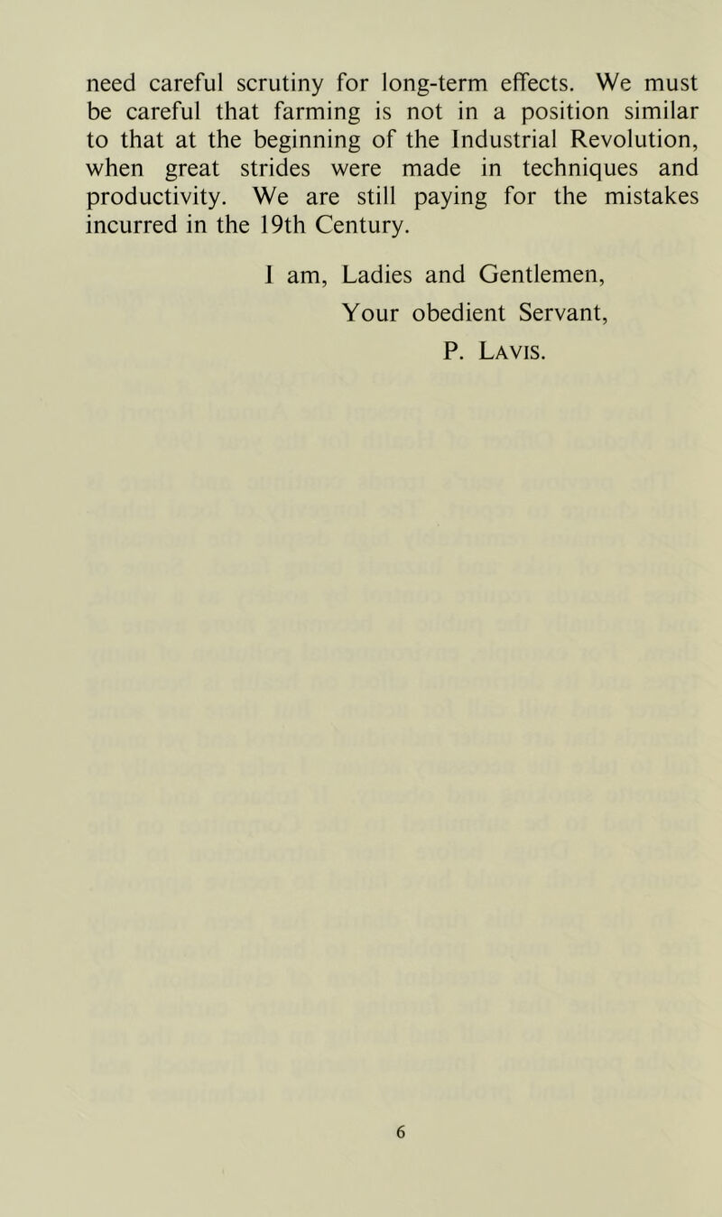 need careful scrutiny for long-term effects. We must be careful that farming is not in a position similar to that at the beginning of the Industrial Revolution, when great strides were made in techniques and productivity. We are still paying for the mistakes incurred in the 19th Century. 1 am, Ladies and Gentlemen, Your obedient Servant, P. Lavis.