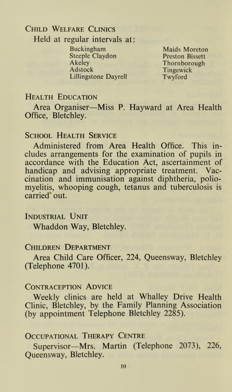 Child Welfare Clinics Held at regular intervals at: Buckingham Steeple Claydon Akeley Adstock Lillingstone Dayrell Twyford Maids Moreton Preston Bissett Thornborough Tingewick Health Education Area Organiser—Miss P. Hayward at Area Health Office, Bletchley. School Health Service Administered from Area Health Office. This in- cludes arrangements for the examination of pupils in accordance with the Education Act, ascertainment of handicap and advising appropriate treatment. Vac- cination and immunisation against diphtheria, polio- myelitis, whooping cough, tetanus and tuberculosis is carried*' out. Industrial Unit Whaddon Way, Bletchley. Children Department Area Child Care Officer, 224, Queensway, Bletchley (Telephone 4701). Contraception Advice Weekly clinics are held at Whalley Drive Health Clinic, Bletchley, by the Family Planning Association (by appointment Telephone Bletchley 2285). Occupational Therapy Centre Supervisor—Mrs. Martin (Telephone 2073), 226, Queensway, Bletchley.