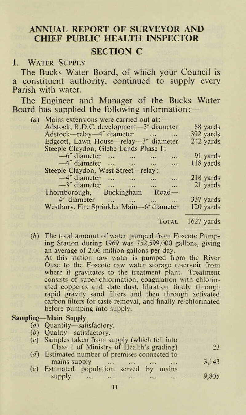 ANNUAL REPORT OF SURVEYOR AND CHIEF PUBLIC HEALTH INSPECTOR SECTION C 1. Water Supply The Bucks Water Board, of which your Council is a constituent authority, continued to supply every Parish with water. The Engineer and Manager of the Bucks Water Board has supplied the following information:— (a) Mains extensions were carried out at;— Adstock, R.D.C. development—3 diameter Adstock—relay—4 diameter Edgcott, Lawn House—relay—3 diameter Steeple Claydon, Glebe Lands Phase 1: —6 diameter —4 diameter Steeple Claydon, West Street—relay; —4 diameter —3 diameter Thornborough, Buckingham Road— 4 diameter Westbury, Fire Sprinkler Main—6 diameter 88 yards 392 yards 242 yards 91 yards 118 yards 218 yards 21 yards 337 yards 120 yards Total 1627 yards {b) The total amount of water pumped from Foscote Pump- ing Station during 1969 was 752,599,000 gallons, giving an average of 2.06 million gallons per day. At this station raw water is pumped from the River Ouse to the Foscote raw water storage reservoir from where it gravitates to the treatment plant. Treatment consists of super-chlorination, coagulation with chlorin- ated copperas and slate dust, filtration firstly through rapid gravity sand filters and then through activated carbon filters for taste removal, and finally re-chlorinated before pumping into supply. Sampling—Main Supply (a) Quantity—satisfactory. (b) Quality—satisfactory. (c) Samples taken from supply (which fell into Class 1 of Ministry of Health’s grading) 23 (cl) Estimated number of premises connected to mains supply 3,143 (c) Estimated population served by mains supply 9,805
