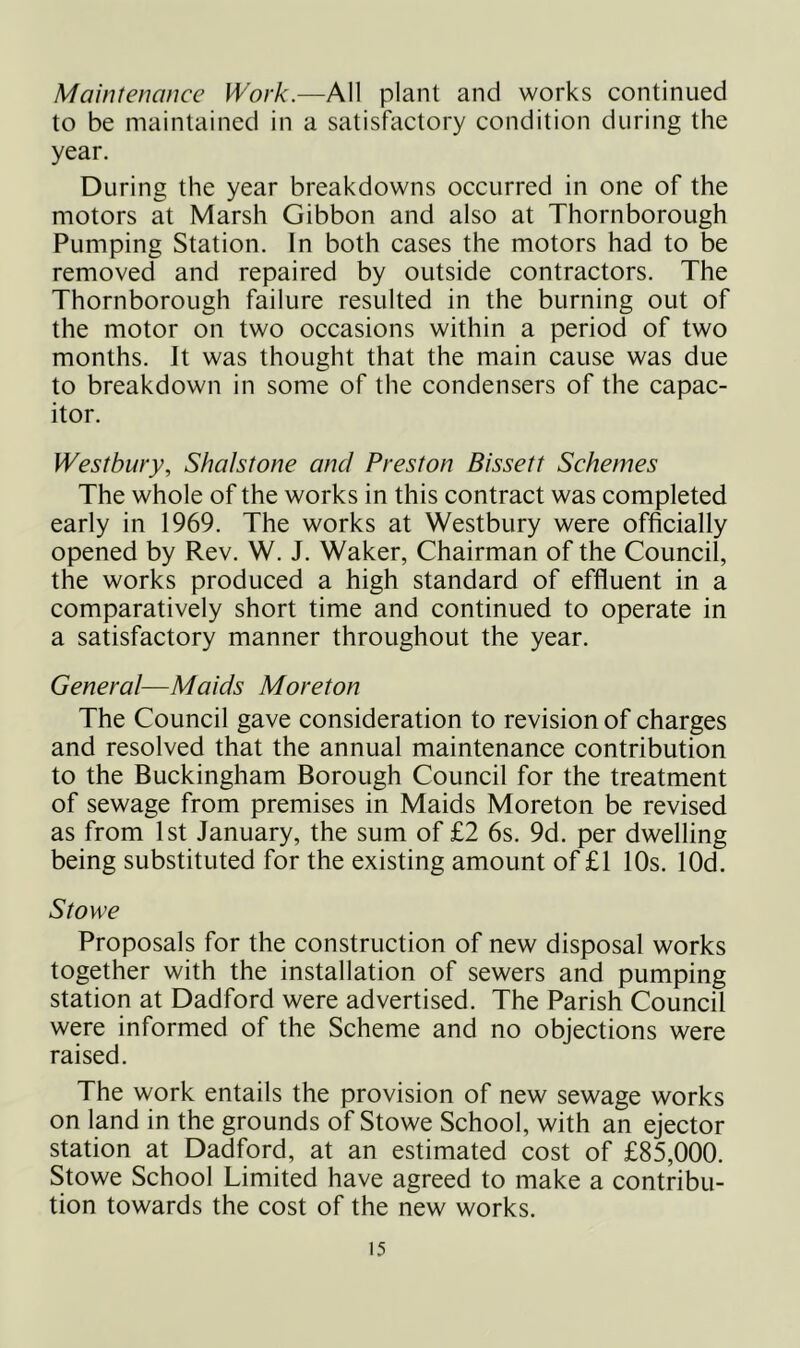 Maintenance Work.—kW plant and works continued to be maintained in a satisfactory condition during the year. During the year breakdowns occurred in one of the motors at Marsh Gibbon and also at Thornborough Pumping Station. In both cases the motors had to be removed and repaired by outside contractors. The Thornborough failure resulted in the burning out of the motor on two occasions within a period of two months. It was thought that the main cause was due to breakdown in some of the condensers of the capac- itor. Westbwy, Shalstone and Preston Bissett Schemes The whole of the works in this contract was completed early in 1969. The works at Westbury were officially opened by Rev. W. J. Waker, Chairman of the Council, the works produced a high standard of effluent in a comparatively short time and continued to operate in a satisfactory manner throughout the year. General—Maids Moreton The Council gave consideration to revision of charges and resolved that the annual maintenance contribution to the Buckingham Borough Council for the treatment of sewage from premises in Maids Moreton be revised as from 1st January, the sum of £2 6s. 9d. per dwelling being substituted for the existing amount of £1 10s. lOd. Stowe Proposals for the construction of new disposal works together with the installation of sewers and pumping station at Dadford were advertised. The Parish Council were informed of the Scheme and no objections were raised. The work entails the provision of new sewage works on land in the grounds of Stowe School, with an ejector station at Dadford, at an estimated cost of £85,000. Stowe School Limited have agreed to make a contribu- tion towards the cost of the new works.