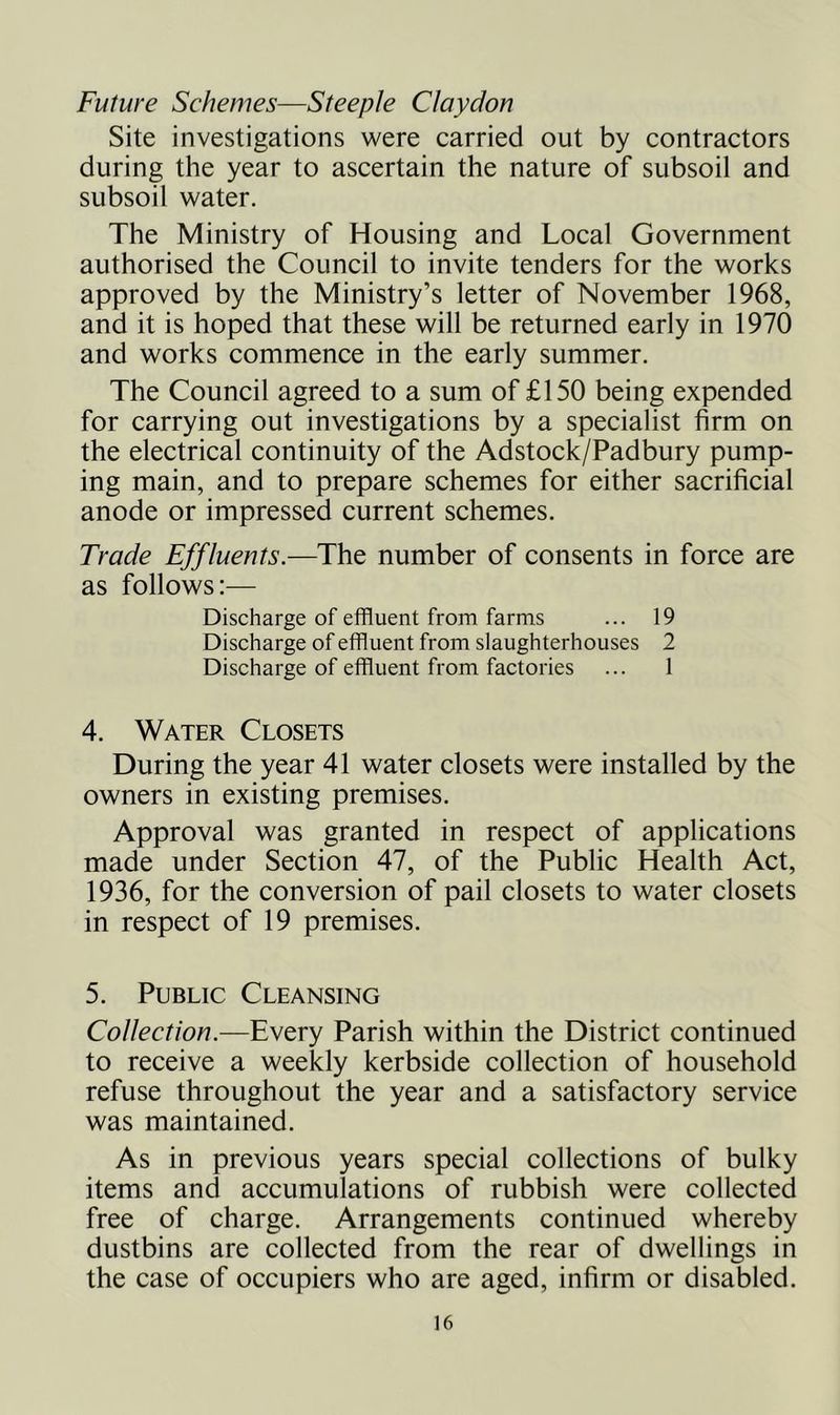 Future Schemes—Steeple Claydon Site investigations were carried out by contractors during the year to ascertain the nature of subsoil and subsoil water. The Ministry of Housing and Local Government authorised the Council to invite tenders for the works approved by the Ministry’s letter of November 1968, and it is hoped that these will be returned early in 1970 and works commence in the early summer. The Council agreed to a sum of £150 being expended for carrying out investigations by a specialist firm on the electrical continuity of the Adstock/Padbury pump- ing main, and to prepare schemes for either sacrificial anode or impressed current schemes. Trade Effluents.—The number of consents in force are as follows:— Discharge of effluent from farms ... 19 Discharge of effluent from slaughterhouses 2 Discharge of effluent from factories ... 1 4. Water Closets During the year 41 water closets were installed by the owners in existing premises. Approval was granted in respect of applications made under Section 47, of the Public Health Act, 1936, for the conversion of pail closets to water closets in respect of 19 premises. 5. Public Cleansing Collection.—Every Parish within the District continued to receive a weekly kerbside collection of household refuse throughout the year and a satisfactory service was maintained. As in previous years special collections of bulky items and accumulations of rubbish were collected free of charge. Arrangements continued whereby dustbins are collected from the rear of dwellings in the case of occupiers who are aged, infirm or disabled.