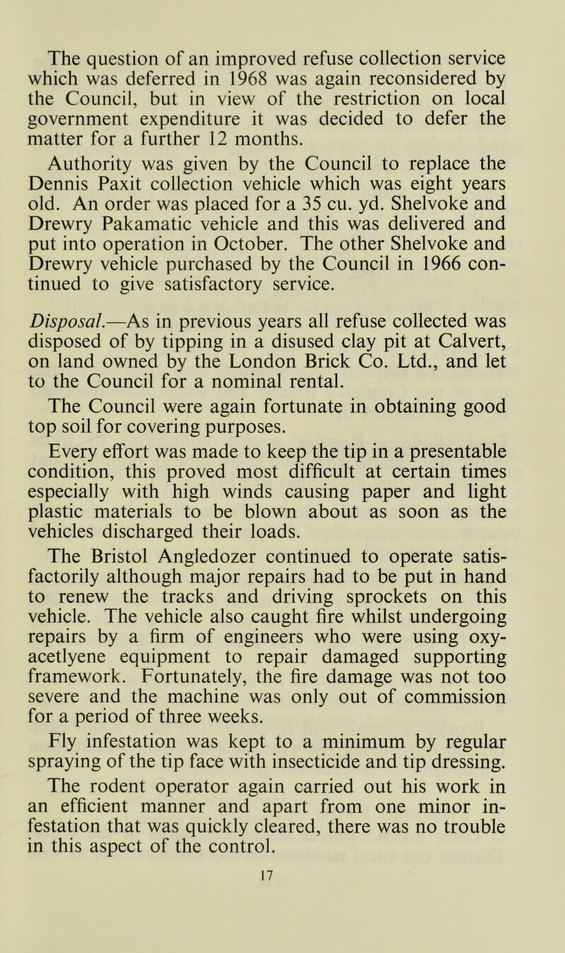 The question of an improved refuse collection service which was deferred in 1968 was again reconsidered by the Council, but in view of the restriction on local government expenditure it was decided to defer the matter for a further 12 months. Authority was given by the Council to replace the Dennis Paxit collection vehicle which was eight years old. An order was placed for a 35 cu. yd. Shelvoke and Drewry Pakamatic vehicle and this was delivered and put into operation in October. The other Shelvoke and Drewry vehicle purchased by the Council in 1966 con- tinued to give satisfactory service. Disposal.—As in previous years all refuse collected was disposed of by tipping in a disused clay pit at Calvert, on land owned by the London Brick Co. Ltd., and let to the Council for a nominal rental. The Council were again fortunate in obtaining good top soil for covering purposes. Every effort was made to keep the tip in a presentable condition, this proved most difficult at certain times especially with high winds causing paper and light plastic materials to be blown about as soon as the vehicles discharged their loads. The Bristol Angled ozer continued to operate satis- factorily although major repairs had to be put in hand to renew the tracks and driving sprockets on this vehicle. The vehicle also caught fire whilst undergoing repairs by a firm of engineers who were using oxy- acetlyene equipment to repair damaged supporting framework. Fortunately, the fire damage was not too severe and the machine was only out of commission for a period of three weeks. Fly infestation was kept to a minimum by regular spraying of the tip face with insecticide and tip dressing. The rodent operator again carried out his work in an efficient manner and apart from one minor in- festation that was quickly cleared, there was no trouble in this aspect of the control.