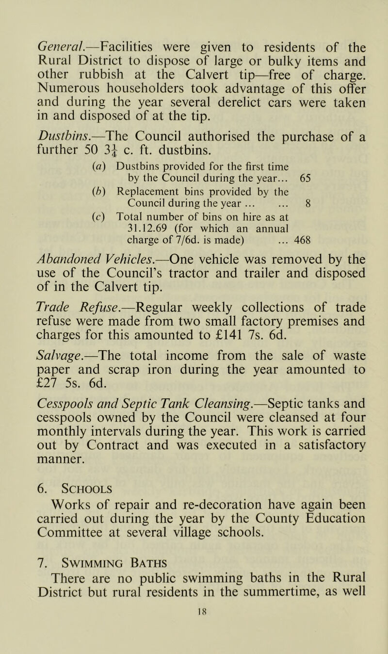 General.—Facilities were given to residents of the Rural District to dispose of large or bulky items and other rubbish at the Calvert tip—free of charge. Numerous householders took advantage of this offer and during the year several derelict cars were taken in and disposed of at the tip. Dustbins.—The Council authorised the purchase of a further 50 c. ft. dustbins. (fl) Dustbins provided for the first time by the Council during the year... 65 {h) Replacement bins provided by the Council during the year 8 (c) Total number of bins on hire as at 31.12.69 (for which an annual charge of 7/6d. is made) ... 468 Abandoned Vehicles.—One vehicle was removed by the use of the Council’s tractor and trailer and disposed of in the Calvert tip. Trade Refuse.—Regular weekly collections of trade refuse were made from two small factory premises and charges for this amounted to £141 7s. 6d. Salvage.—The total income from the sale of waste paper and scrap iron during the year amounted to £27 5s. 6d. Cesspools and Septic Tank Cleansing.—Septic tanks and cesspools owned by the Council were cleansed at four monthly intervals during the year. This work is carried out by Contract and was executed in a satisfactory manner. 6. Schools Works of repair and re-decoration have again been carried out during the year by the County Education Committee at several village schools. 7. Swimming Baths There are no public swimming baths in the Rural District but rural residents in the summertime, as well