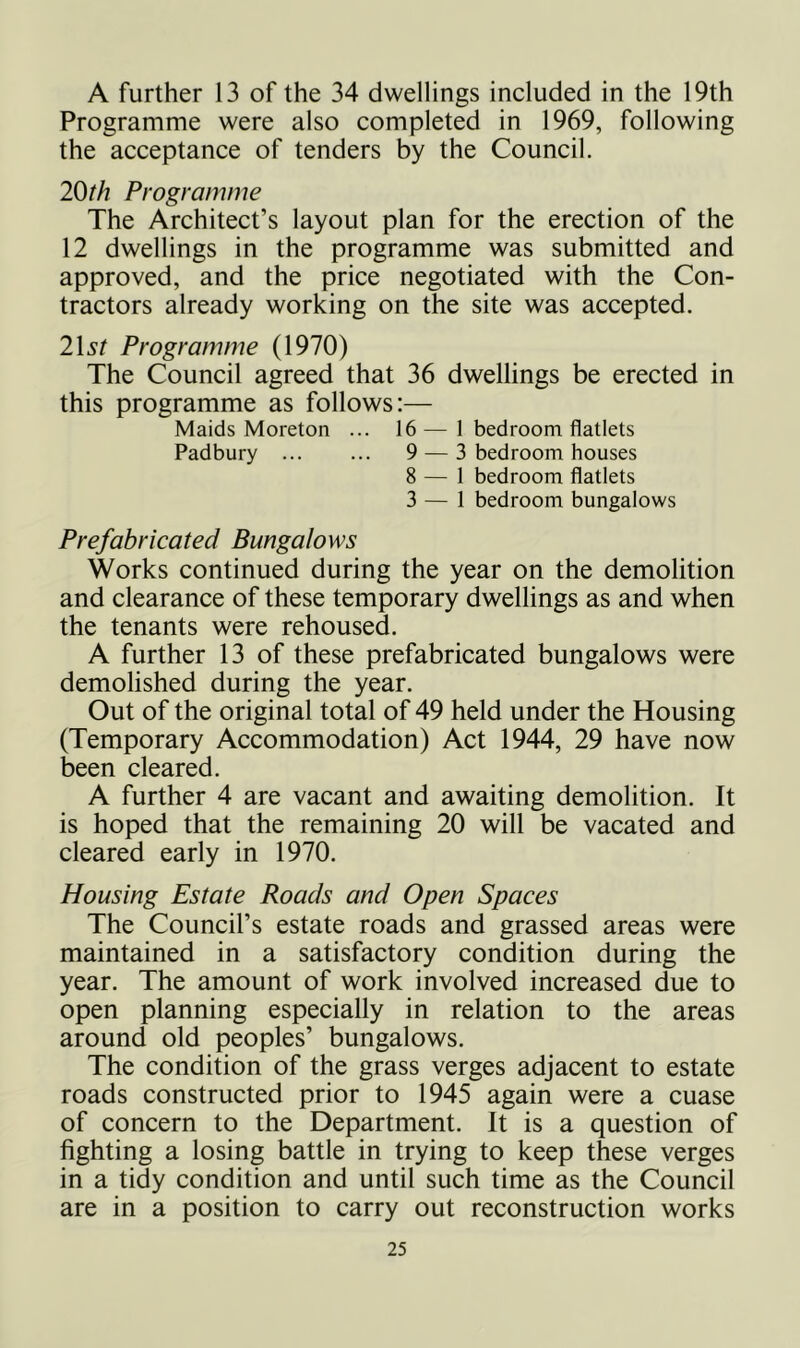 A further 13 of the 34 dwellings included in the 19th Programme were also completed in 1969, following the acceptance of tenders by the Council. 20th Programme The Architect’s layout plan for the erection of the 12 dwellings in the programme was submitted and approved, and the price negotiated with the Con- tractors already working on the site was accepted. list Programme (1970) The Council agreed that 36 dwellings be erected in this programme as follows:— Maids Moreton ... 16—1 bedroom flatlets Padbury ... ... 9 — 3 bedroom houses 8 — 1 bedroom flatlets 3 — 1 bedroom bungalows Prefabricated Bungalows Works continued during the year on the demolition and clearance of these temporary dwellings as and when the tenants were rehoused. A further 13 of these prefabricated bungalows were demolished during the year. Out of the original total of 49 held under the Housing (Temporary Accommodation) Act 1944, 29 have now been cleared. A further 4 are vacant and awaiting demolition. It is hoped that the remaining 20 will be vacated and cleared early in 1970. Housing Estate Roads and Open Spaces The Council’s estate roads and grassed areas were maintained in a satisfactory condition during the year. The amount of work involved increased due to open planning especially in relation to the areas around old peoples’ bungalows. The condition of the grass verges adjacent to estate roads constructed prior to 1945 again were a cuase of concern to the Department. It is a question of lighting a losing battle in trying to keep these verges in a tidy condition and until such time as the Council are in a position to carry out reconstruction works