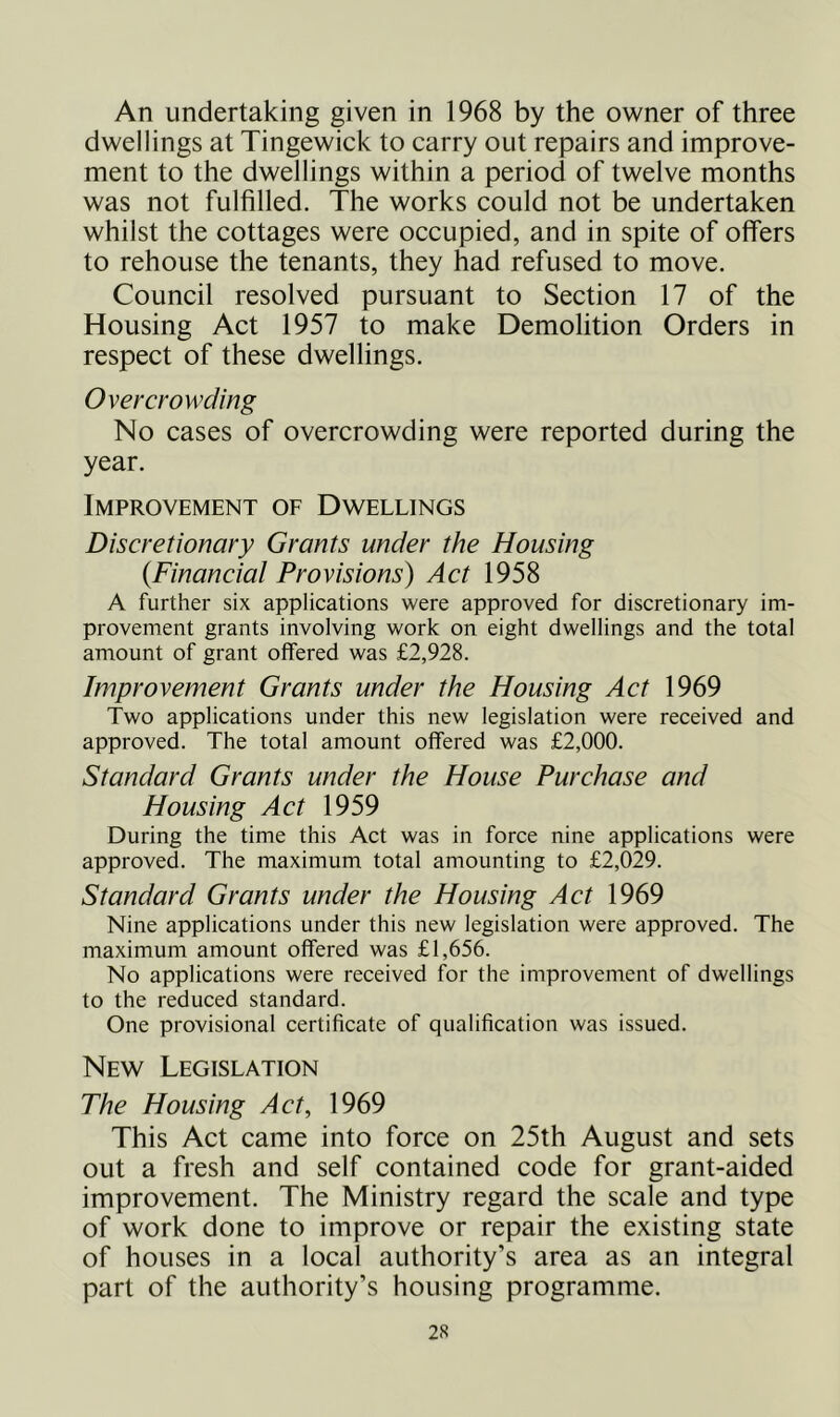 An undertaking given in 1968 by the owner of three dwellings at Tingewick to carry out repairs and improve- ment to the dwellings within a period of twelve months was not fulfilled. The works could not be undertaken whilst the cottages were occupied, and in spite of offers to rehouse the tenants, they had refused to move. Council resolved pursuant to Section 17 of the Housing Act 1957 to make Demolition Orders in respect of these dwellings. Overcrowding No cases of overcrowding were reported during the year. Improvement of Dwellings Discretionary Grants under the Housing {Financial Provisions) Act 1958 A further six applications were approved for discretionary im- provement grants involving work on eight dwellings and the total amount of grant offered was £2,928. Improvement Grants under the Housing Act 1969 Two applications under this new legislation were received and approved. The total amount offered was £2,000. Standard Grants under the House Purchase and Housing Act 1959 During the time this Act was in force nine applications were approved. The maximum total amounting to £2,029. Standard Grants under the Housing Act 1969 Nine applications under this new legislation were approved. The maximum amount offered was £1,656. No applications were received for the improvement of dwellings to the reduced standard. One provisional certificate of qualification was issued. New Legislation The Housing Act, 1969 This Act came into force on 25th August and sets out a fresh and self contained code for grant-aided improvement. The Ministry regard the scale and type of work done to improve or repair the existing state of houses in a local authority’s area as an integral part of the authority’s housing programme.
