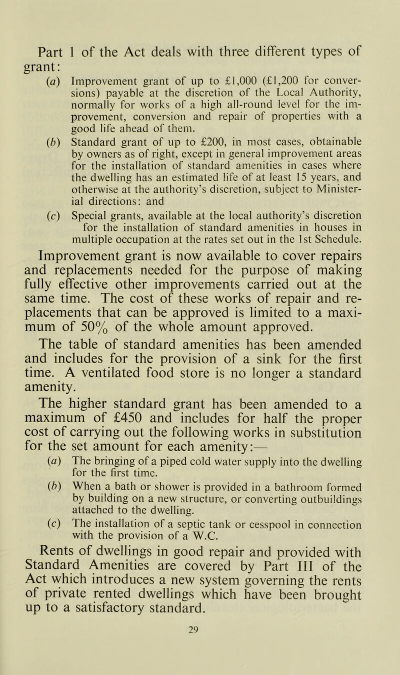 Part 1 of the Act deals with three different types of grant: (a) Improvement grant of up to £1,000 (£1,200 for conver- sions) payable at the discretion of the Local Authority, normally for works of a high all-round level for the im- provement, conversion and repair of properties with a good life ahead of them. (b) Standard grant of up to £200, in most cases, obtainable by owners as of right, except in general improvement areas for the installation of standard amenities in cases where the dwelling has an estimated life of at least 15 years, and otherwise at the authority’s discretion, subject to Minister- ial directions: and (c) Special grants, available at the local authority’s discretion for the installation of standard amenities in houses in multiple occupation at the rates set out in the 1st Schedule. Improvement grant is now available to cover repairs and replacements needed for the purpose of making fully effective other improvements carried out at the same time. The cost of these works of repair and re- placements that can be approved is limited to a maxi- mum of 50% of the whole amount approved. The table of standard amenities has been amended and includes for the provision of a sink for the first time. A ventilated food store is no longer a standard amenity. The higher standard grant has been amended to a maximum of £450 and includes for half the proper cost of carrying out the following works in substitution for the set amount for each amenity:— (a) The bringing of a piped cold water supply into the dwelling for the first time. (h) When a bath or shower is provided in a bathroom formed by building on a new structure, or converting outbuildings attached to the dwelling. (c) The installation of a septic tank or cesspool in connection with the provision of a W.C. Rents of dwellings in good repair and provided with Standard Amenities are covered by Part III of the Act which introduces a new system governing the rents of private rented dwellings which have been brought up to a satisfactory standard.