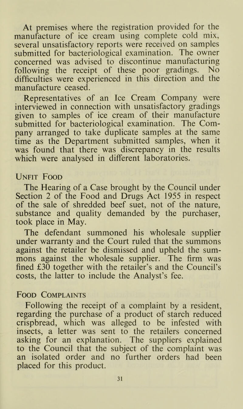 At premises where the registration provided for the manufacture of ice cream using complete cold mix, several unsatisfactory reports were received on samples submitted for bacteriological examination. The owner concerned was advised to discontinue manufacturing following the receipt of these poor gradings. No difficulties were experienced in this direction and the manufacture ceased. Representatives of an Ice Cream Company were interviewed in connection with unsatisfactory gradings given to samples of ice cream of their manufacture submitted for bacteriological examination. The Com- pany arranged to take duplicate samples at the same time as the Department submitted samples, when it was found that there was discrepancy in the results which were analysed in different laboratories. Unfit Food The Hearing of a Case brought by the Council under Section 2 of the Food and Drugs Act 1955 in respect of the sale of shredded beef suet, not of the nature, substance and quality demanded by the purchaser, took place in May. The defendant summoned his wholesale supplier under warranty and the Court ruled that the summons against the retailer be dismissed and upheld the sum- mons against the wholesale supplier. The firm was fined £30 together with the retailer’s and the Council’s costs, the latter to include the Analyst’s fee. Food Complaints Following the receipt of a complaint by a resident, regarding the purchase of a product of starch reduced crispbread, which was alleged to be infested with insects, a letter was sent to the retailers concerned asking for an explanation. The suppliers explained to the Council that the subject of the complaint was an isolated order and no further orders had been placed for this product.