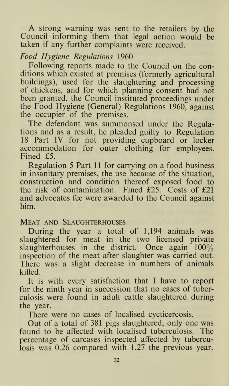 A strong warning was sent to the retailers by the Council informing them that legal action would be taken if any further complaints were received. Food Hygiene Regulations 1960 Following reports made to the Council on the con- ditions which existed at premises (formerly agricultural buildings), used for the slaughtering and processing of chickens, and for which planning consent had not been granted, the Council instituted proceedings under the Food Hygiene (General) Regulations 1960, against the occupier of the premises. The defendant was summonsed under the Regula- tions and as a result, he pleaded guilty to Regulation 18 Part IV for not providing cupboard or locker accommodation for outer clothing for employees. Fined £5. Regulation 5 Part 11 for carrying on a food business in insanitary premises, the use because of the situation, construction and condition thereof exposed food to the risk of contamination. Fined £25. Costs of £21 and advocates fee were awarded to the Council against him. Meat and Slaughterhouses During the year a total of 1,194 animals was slaughtered for meat in the two licensed private slaughterhouses in the district. Once again 100% inspection of the meat after slaughter was carried out. There was a slight decrease in numbers of animals killed. It is with every satisfaction that I have to report for the ninth year in succession that no cases of tuber- culosis were found in adult cattle slaughtered during the year. There were no cases of localised cycticercosis. Out of a total of 381 pigs slaughtered, only one was found to be affected with localised tuberculosis. The percentage of carcases inspected affected by tubercu- losis was 0.26 compared with 1.27 the previous year.