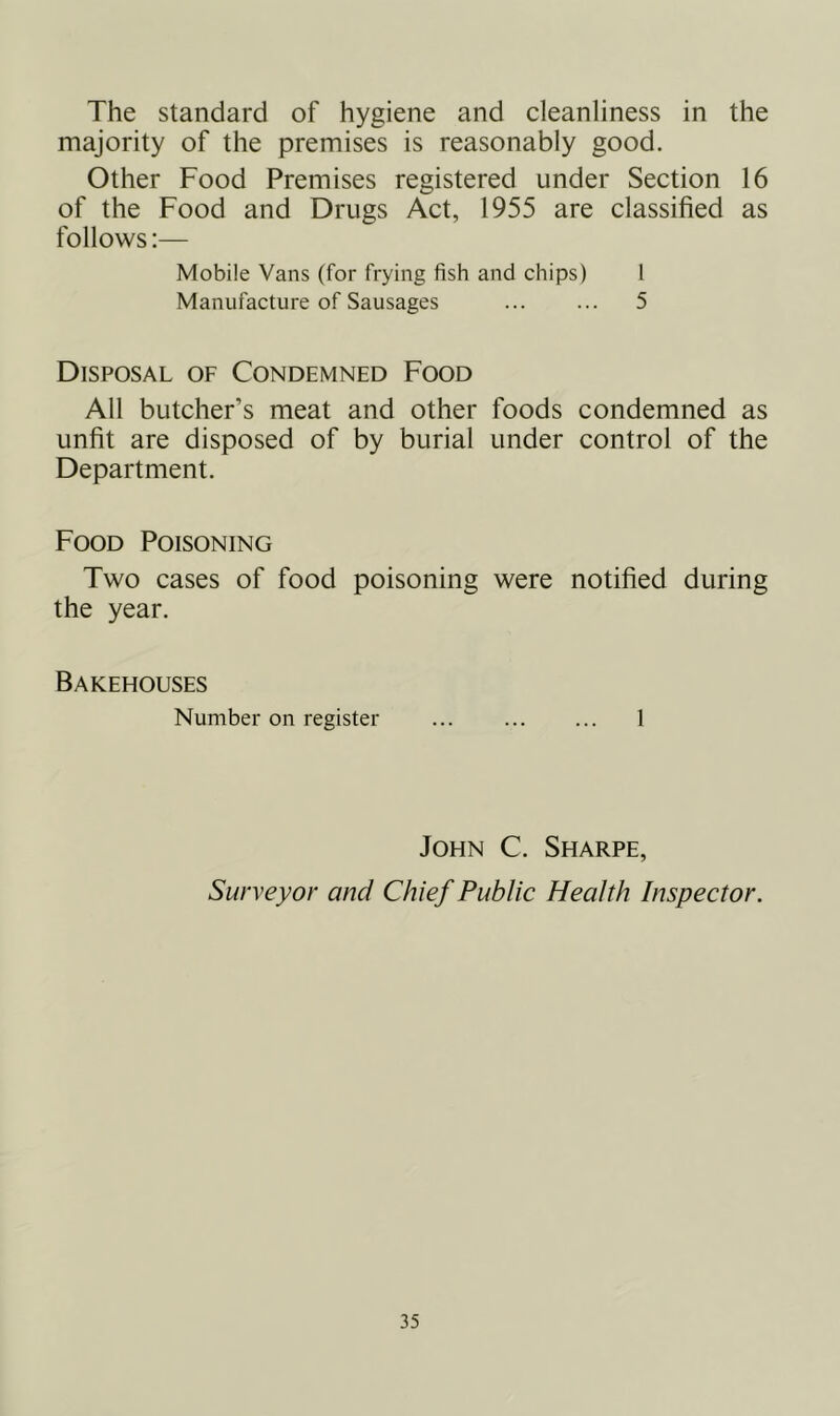 The standard of hygiene and cleanliness in the majority of the premises is reasonably good. Other Food Premises registered under Section 16 of the Food and Drugs Act, 1955 are classified as follows:— Mobile Vans (for frying fish and chips) 1 Manufacture of Sausages ... ... 5 Disposal of Condemned Food All butcher’s meat and other foods condemned as unfit are disposed of by burial under control of the Department. Food Poisoning Two cases of food poisoning were notified during the year. Bakehouses Number on register 1 John C. Sharpe, Surveyor and Chief Public Health Inspector.