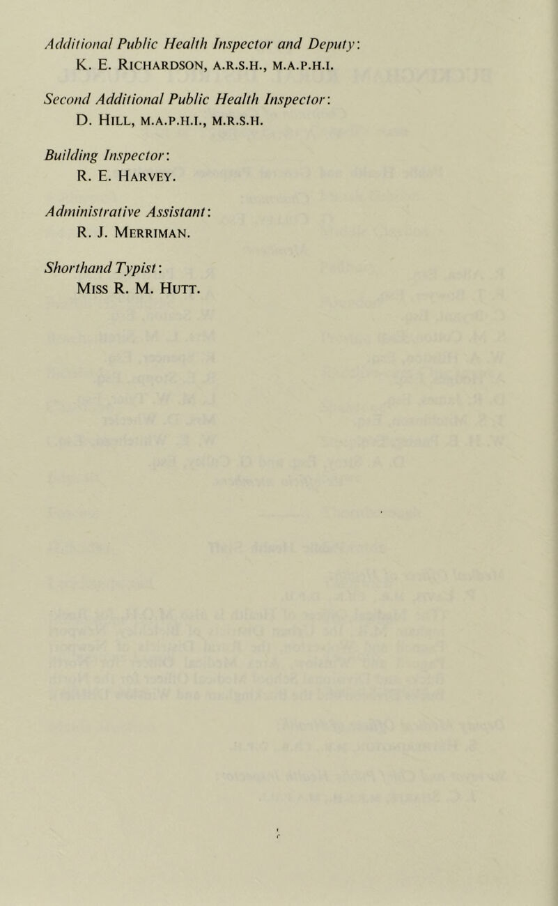 Additional Public Health Inspector and Deputy K. E. Richardson, a.r.s.h., m.a.p.h.i. Second Additional Public Health Inspector'. D. Hill, m.a.p.h.i., m.r.s.h. Budding Inspector: R. E. Harvey. Administrative Assistant: R. J. Merriman. Shorthand Typist: Miss R. M. Hutt.