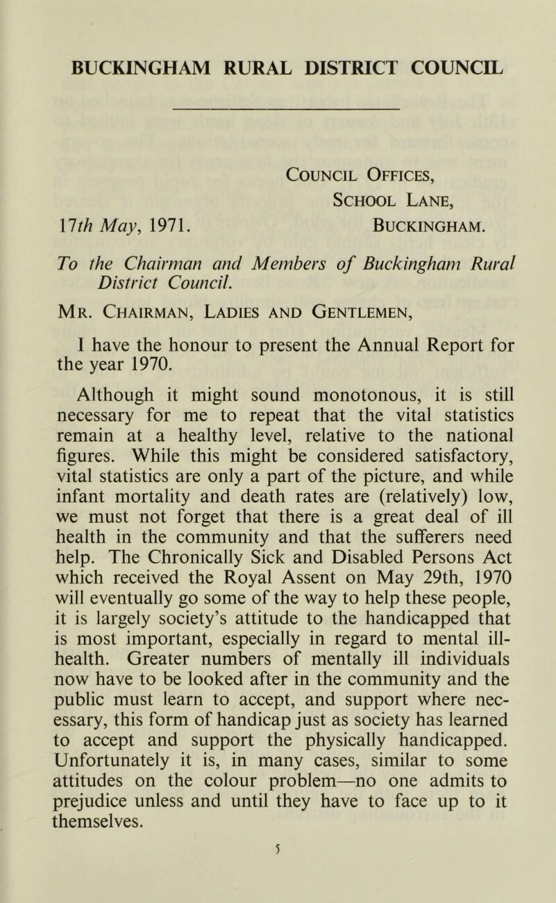 BUCKINGHAM RURAL DISTRICT COUNCIL Council Offices, School Lane, \lthMay,\91\. Buckingham. To the Chairman and Members of Buckingham Rural District Council. Mr. Chairman, Ladies and Gentlemen, 1 have the honour to present the Annual Report for the year 1970. Although it might sound monotonous, it is still necessary for me to repeat that the vital statistics remain at a healthy level, relative to the national figures. While this might be considered satisfactory, vital statistics are only a part of the picture, and while infant mortality and death rates are (relatively) low, we must not forget that there is a great deal of ill health in the community and that the sufferers need help. The Chronically Sick and Disabled Persons Act which received the Royal Assent on May 29th, 1970 will eventually go some of the way to help these people, it is largely society’s attitude to the handicapped that is most important, especially in regard to mental ill- health. Greater numbers of mentally ill individuals now have to be looked after in the community and the public must learn to accept, and support where nec- essary, this form of handicap just as society has learned to accept and support the physically handicapped. Unfortunately it is, in many cases, similar to some attitudes on the colour problem—no one admits to prejudice unless and until they have to face up to it themselves.
