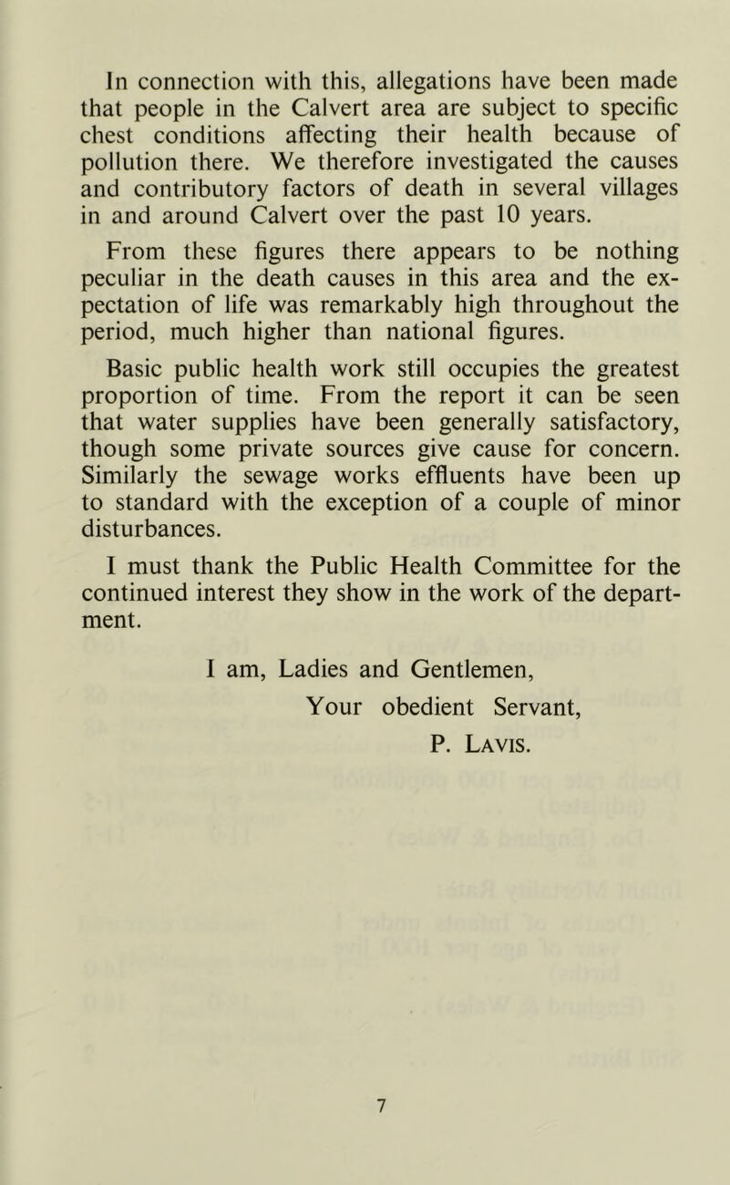 Jn connection with this, allegations have been made that people in the Calvert area are subject to specific chest conditions affecting their health because of pollution there. We therefore investigated the causes and contributory factors of death in several villages in and around Calvert over the past 10 years. From these figures there appears to be nothing peculiar in the death causes in this area and the ex- pectation of life was remarkably high throughout the period, much higher than national figures. Basic public health work still occupies the greatest proportion of time. From the report it can be seen that water supplies have been generally satisfactory, though some private sources give cause for concern. Similarly the sewage works effluents have been up to standard with the exception of a couple of minor disturbances. I must thank the Public Health Committee for the continued interest they show in the work of the depart- ment. 1 am, Ladies and Gentlemen, Your obedient Servant, P. Lavis.