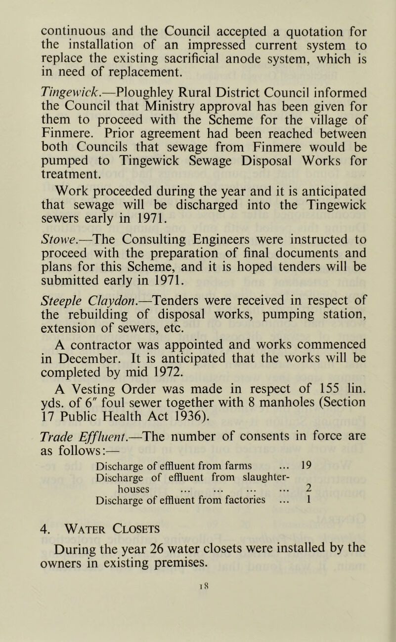 continuous and the Council accepted a quotation for the installation of an impressed current system to replace the existing sacrificial anode system, which is in need of replacement. Tingewick.—Ploiighley Rural District Council informed the Council that Ministry approval has been given for them to proceed with the Scheme for the village of Finmere. Prior agreement had been reached between both Councils that sewage from Finmere would be pumped to Tingewick Sewage Disposal Works for treatment. Work proceeded during the year and it is anticipated that sewage will be discharged into the Tingewick sewers early in 1971. Stowe.—The Consulting Engineers were instructed to proceed with the preparation of final documents and plans for this Scheme, and it is hoped tenders will be submitted early in 1971. Steeple Clay don.—Tenders were received in respect of the rebuilding of disposal works, pumping station, extension of sewers, etc. A contractor was appointed and works commenced in December. It is anticipated that the works will be completed by mid 1972. A Vesting Order was made in respect of 155 lin. yds. of 6 foul sewer together with 8 manholes (Section 17 Public Health Act 1936). Trade Effluent.—The number of consents in force are as follows:— Discharge of effluent from farms ... 19 Discharge of effluent from slaughter- houses 2 Discharge of effluent from factories ... 1 4. Water Closets During the year 26 water closets were installed by the owners in existing premises.