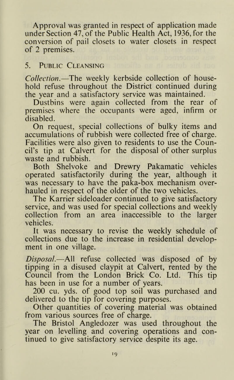 Approval was granted in respect of application made under Section 47, of the Public Health Act, 1936, for the conversion of pail closets to water closets in respect of 2 premises. 5. Public Cleansing Collection.—The weekly kerbside collection of house- hold refuse throughout the District continued during the year and a satisfactory service was maintained. Dustbins were again collected from the rear of premises where the occupants were aged, infirm or disabled. On request, special collections of bulky items and accumulations of rubbish were collected free of charge. Facilities were also given to residents to use the Coun- cil’s tip at Calvert for the disposal of other surplus waste and rubbish. Both Shelvoke and Drewry Pakamatic vehicles operated satisfactorily during the year, although it was necessary to have the paka-box mechanism over- hauled in respect of the older of the two vehicles. The Karrier sideloader continued to give satisfactory service, and was used for special collections and weekly collection from an area inaccessible to the larger vehicles. It was necessary to revise the weekly schedule of collections due to the increase in residential develop- ment in one village. Disposal.—All refuse collected was disposed of by tipping in a disused claypit at Calvert, rented by the Council from the London Brick Co. Ltd. This tip has been in use for a number of years. 200 CLi. yds. of good top soil was purchased and delivered to the tip for covering purposes. Other quantities of covering material was obtained from various sources free of charge. The Bristol Angledozer was used throughout the year on levelling and covering operations and con- tinued to give satisfactory service despite its age. '9
