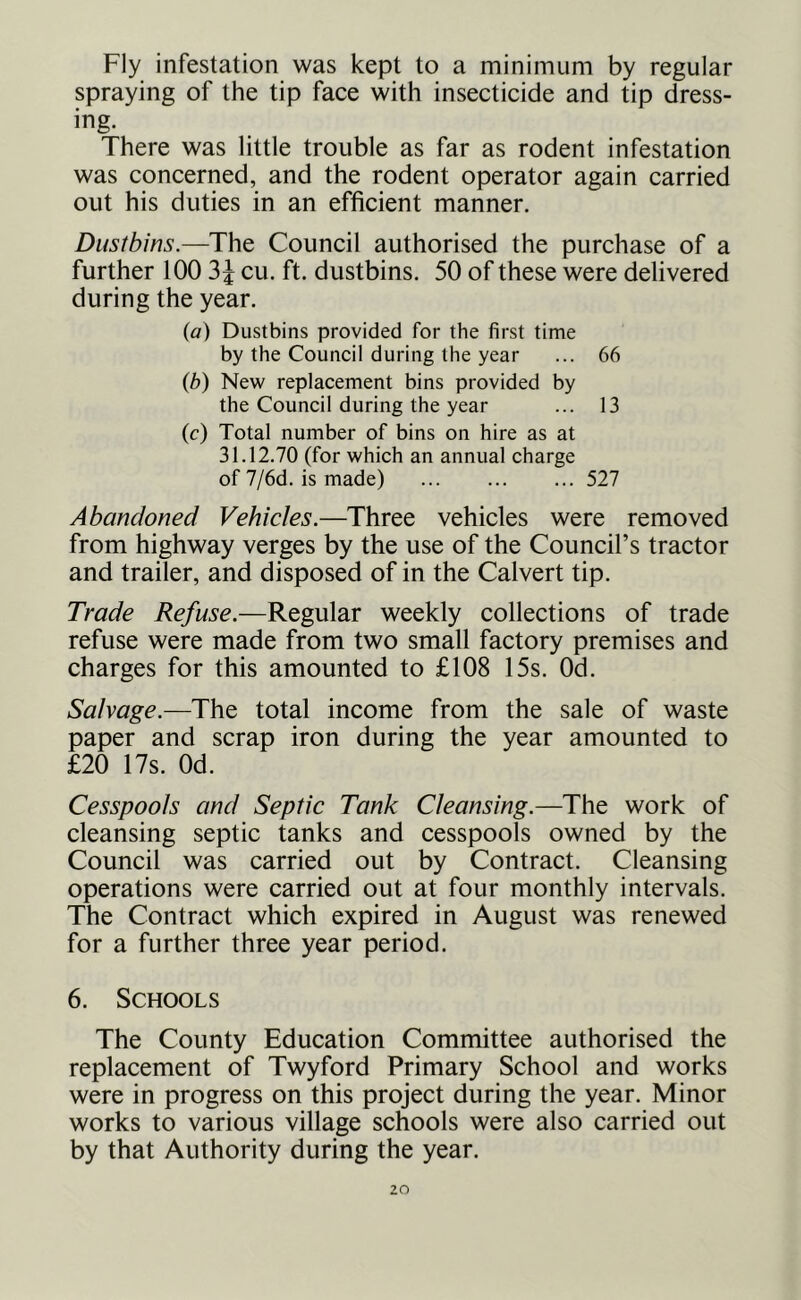 Fly infestation was kept to a minimum by regular spraying of the tip face with insecticide and tip dress- ing. There was little trouble as far as rodent infestation was concerned, and the rodent operator again carried out his duties in an efficient manner. Dustbins.—The Council authorised the purchase of a further 100 3^ cu. ft. dustbins. 50 of these were delivered during the year. {a) Dustbins provided for the first time by the Council during the year ... 66 {b) New replacement bins provided by the Council during the year ... 13 (c) Total number of bins on hire as at 31.12.70 (for which an annual charge of 7/6d. is made) 527 Abandoned Vehicles.—Three vehicles were removed from highway verges by the use of the Council’s tractor and trailer, and disposed of in the Calvert tip. Trade Refuse.—Regular weekly collections of trade refuse were made from two small factory premises and charges for this amounted to £108 15s. Od. Salvage.—The total income from the sale of waste paper and scrap iron during the year amounted to £20 17s. Od. Cesspools and Septic Tank Cleansing.—The work of cleansing septic tanks and cesspools owned by the Council was carried out by Contract. Cleansing operations were carried out at four monthly intervals. The Contract which expired in August was renewed for a further three year period. 6. Schools The County Education Committee authorised the replacement of Twyford Primary School and works were in progress on this project during the year. Minor works to various village schools were also carried out by that Authority during the year.