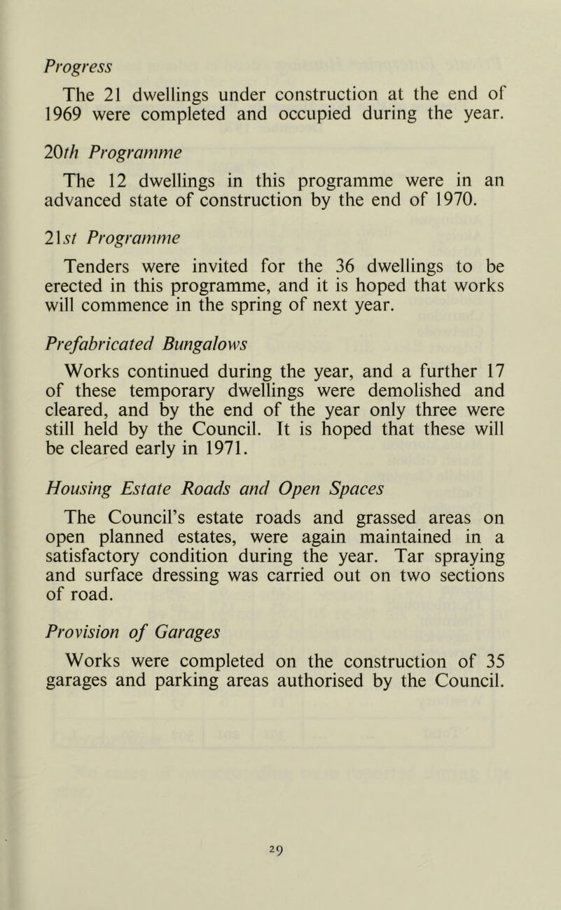 Progress The 21 dwellings under construction at the end of 1969 were completed and occupied during the year. 20th Programme The 12 dwellings in this programme were in an advanced state of construction by the end of 1970. 2\st Programme Tenders were invited for the 36 dwellings to be erected in this programme, and it is hoped that works will commence in the spring of next year. Prefabricated Bungalows Works continued during the year, and a further 17 of these temporary dwellings were demolished and cleared, and by the end of the year only three were still held by the Council. It is hoped that these will be cleared early in 1971. Housing Estate Roads and Open Spaces The Council’s estate roads and grassed areas on open planned estates, were again maintained in a satisfactory condition during the year. Tar spraying and surface dressing was carried out on two sections of road. Provision of Garages Works were completed on the construction of 35 garages and parking areas authorised by the Council.