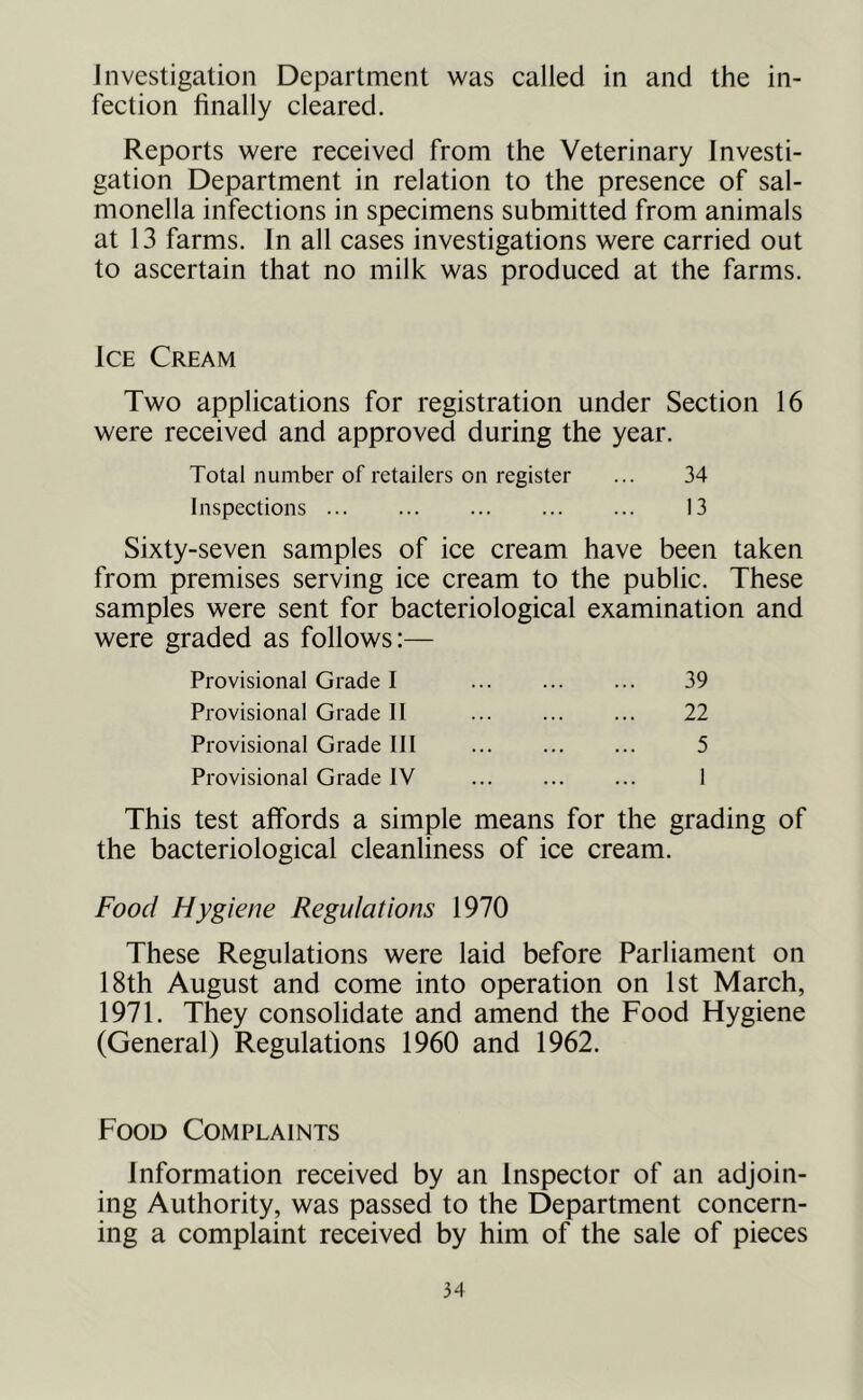 Investigation Department was called in and the in- fection finally cleared. Reports were received from the Veterinary Investi- gation Department in relation to the presence of sal- monella infections in specimens submitted from animals at 13 farms. In all cases investigations were carried out to ascertain that no milk was produced at the farms. Ice Cream Two applications for registration under Section 16 were received and approved during the year. Total number of retailers on register ... 34 Inspections 13 Sixty-seven samples of ice cream have been taken from premises serving ice cream to the public. These samples were sent for bacteriological examination and were graded as follows:— Provisional Grade I 39 Provisional Grade II 22 Provisional Grade III 5 Provisional Grade IV 1 This test affords a simple means for the grading of the bacteriological cleanliness of ice cream. Food Hygiene Regulations 1970 These Regulations were laid before Parliament on 18th August and come into operation on 1st March, 1971. They consolidate and amend the Food Hygiene (General) Regulations 1960 and 1962. Food Complaints Information received by an Inspector of an adjoin- ing Authority, was passed to the Department concern- ing a complaint received by him of the sale of pieces