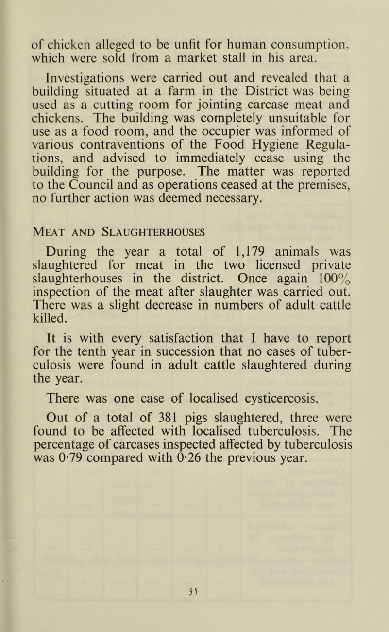 of chicken alleged to be unfit for human consumption, which were sold from a market stall in his area. Investigations were carried out and revealed that a building situated at a farm in the District was being used as a cutting room for jointing carcase meat and chickens. The building was completely unsuitable for use as a food room, and the occupier was informed of various contraventions of the Food Hygiene Regula- tions, and advised to immediately cease using the building for the purpose. The matter was reported to the Council and as operations ceased at the premises, no further action was deemed necessary. Meat and Slaughterhouses During the year a total of 1,179 animals was slaughtered for meat in the two licensed private slaughterhouses in the distriet. Once again 100% inspection of the meat after slaughter was carried out. There was a slight decrease in numbers of adult cattle killed. It is with every satisfaction that I have to report for the tenth year in sueeession that no cases of tuber- culosis were found in adult cattle slaughtered during the year. There was one case of localised cysticercosis. Out of a total of 381 pigs slaughtered, three were found to be affected with localised tuberculosis. The percentage of carcases inspected affected by tuberculosis was 0*79 compared with 0-26 the previous year.