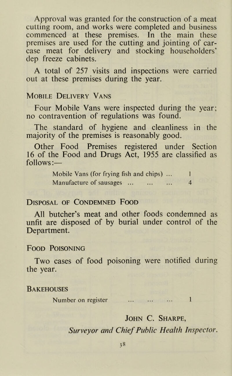 Approval was granted for the construction of a meat cutting room, and works were completed and business commenced at these premises. In the main these premises are used for the cutting and jointing of car- case meat for delivery and stocking householders’ dep freeze cabinets. A total of 257 visits and inspections were carried out at these premises during the year. Mobile Delivery Vans Four Mobile Vans were inspected during the year; no contravention of regulations was found. The standard of hygiene and cleanliness in the majority of the premises is reasonably good. Other Food Premises registered under Section 16 of the Food and Drugs Act, 1955 are classified as follows:— Mobile Vans (for frying fish and chips) ... I Manufacture of sausages 4 Disposal of Condemned Food All butcher’s meat and other foods condemned as unfit are disposed of by burial under control of the Department. Food Poisoning Two cases of food poisoning were notified during the year. Bakehouses Number on register 1 John C. Sharpe, Surveyor and Chief Public Health Inspector. .^8