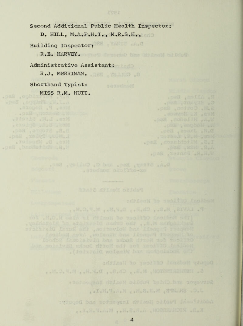 Second Additional Public Health Inspector: D. HILL, M.A.P.H.I., M.R.S.H., Building Inspector: R.E. HARVEY. Administrative Assistant: R.J. MERRIMAN. Shorthand Typist: MISS R.M. HUTT.