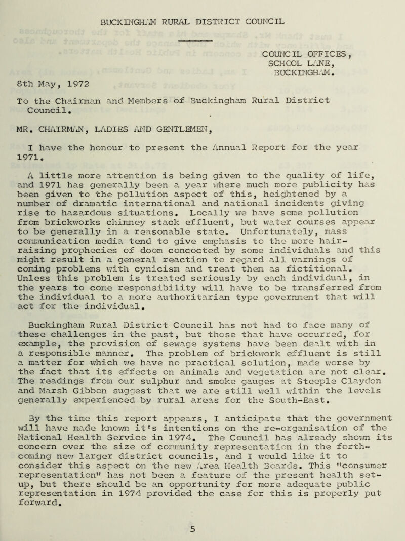 BUCKINGHAM RURAL DISTRICT COUNCIL COUNCIL OFFICES, SCHCOL LANE, BUCKINGHAM. 8th May, 1972 To the Chairman and Members of Buckingham Rural District Council. MR. CHAIRMAN, LADIES AND GENTLEMEN, I have the honour to present the Annual Report for the year 1971. A little more attention is being given to the quality of life, and 1971 has generally been a year where much more publicity has been given to the pollution aspect of this, heightened by a number of dramatic international and national incidents giving rise to hazardous situations. Locally we have some pollution from brickworks chimney stack effluent, but water courses appear to be generally in a reasonable state. Unfortunately, mass communication media tend to give emphasis to the more hair- raising prophecies of doom concocted by some individuals and this might result in a general reaction to regard all warnings of coming problems with cynicism and treat them as fictitional. Unless this problem is treated seriously by each individual, in the years to come responsibility will have to be transferred from the individual to a more authoritarian type government that will act for the individual. Buckingham Rural District Council 1ms not had to face many of these challenges in the past, but those that have occurred, for example, the provision of sewage systems have been dea.lt with in a responsible manner. The problem of brickwork effluent is still a matter for which we have no practical solution, made worse by the fact that its effects on animals and vegetation are not clear. The readings from our sulphur and smoke gauges at Steeple Claydon and Marsh Gibbon suggest that we are still well within the levels generally experienced by rural areas for the South-East. By the time this report appears, I anticipate that the government will have made known it's intentions on the re-organisation of the National Health Service in 1974. The Council has already shown its concern over the size of community representation in the forth- coming new larger district councils, and I would like it to consider this aspect on the new Area Health Beards. This consumer representation” has not been a feature of the present health set- up, but there should be an opportunity for more adequate public representation in 1974 provided the case for this is properly put forward.