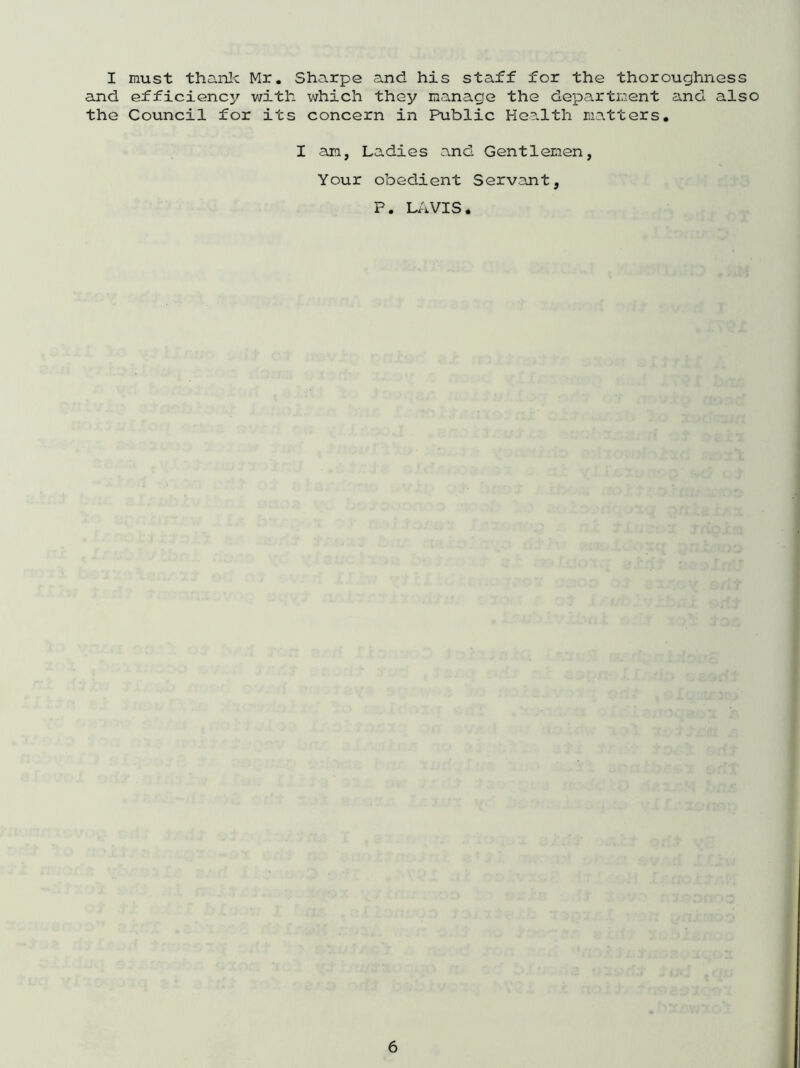 I must thank Mr. Sharpe and his staff for the thoroughness and efficiency with which they manage the department and also the Council for its concern in Public Health matters. I am, Ladies and Gentlemen, Your obedient Servant, P. LAVIS.