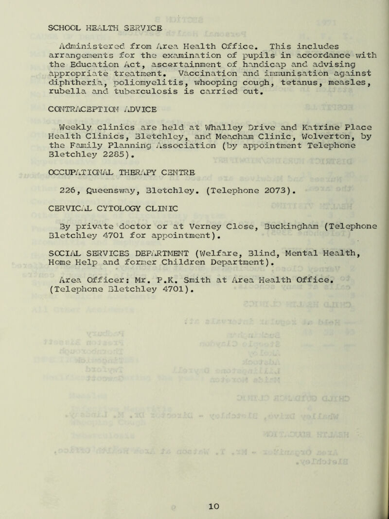 SCHOOL HEALTH SERVICE Administered from Area Health Office. This includes arrangements for the examination of pupils in accordance with the Education Act, ascertainment of handicap and advising appropriate treatment. Vaccination and immunisation against diphtheria, poliomyelitis, whooping cough, tetanus, measles, rubella and tuberculosis is carried out. CONTRACEPTION ADVICE Weekly clinics are held at Whalley Drive and Katrine Place Health Clinics, Eletchley, and Meacham Clinic, Wolverton, by the Family Planning Association (by appointment Telephone Bletchley 2285). OCCUPATIONAL THERAPY CENTRE 226, Queensway, Bletchley. (Telephone 2073). CERVICAL CYTOLOGY CLINIC By private doctor or at Verney Close, Buckingham (Telephone Bletchley 4701 for appointment). SOCIAL SERVICES DEPARTMENT (Welfare, Blind, Mental Health, Home Help and former Children Department). Area Officer: Mr. P.K. Smith at Area Health Office. (Telephone Bletchley 4701).