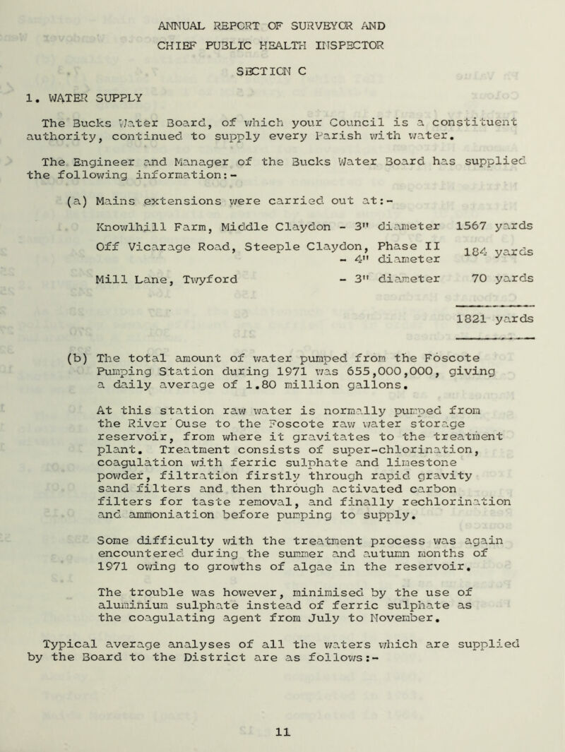 ANNUAL REPORT OF SURVEYOR AND CHIEF PUBLIC HEALTH INSPECTOR SECTION C 1. WATER SUPPLY The Bucks Water Board, of which your Council is a constituent authority, continued to supply every Parish with water. The Engineer and Manager of the Bucks Water Board has supplied the following inforraation: - (a) Mains extensions were carried out at: - Knowlhill Farm, Middle Claydon - 3 Off Vicarage Road, Steeple Claydon, - 4 Mill Lane, Twyford - 3n diameter Phase II diameter diameter 1567 yards 184 yards 70 yards 1821 yards (b) The total amount of water pumped from the Foscote Pumping Station during 1971 was 655,000,000, giving a daily average of 1.80 million gallons. At this station raw water is normally pumped from the River Ouse to the Foscote raw water storage reservoir, from where it gravitates to the treatment plant. Treatment consists of super-chlorination, coagulation with ferric sulphate and limestone powder, filtration firstly through rapid gravity sand filters and then through activated carbon filters for taste removal, and finally rechlorination and ammoniation before pumping to supply. Some difficulty with the treatment process was again encountered during the summer and autumn months of 1971 owing to growths of algae in the reservoir. The trouble was however, minimised by the use of aluminium sulphate instead of ferric sulphate as the coagulating agent from July to November. Typical average analyses of all the waters which are supplied by the Board to the District are as follows:-
