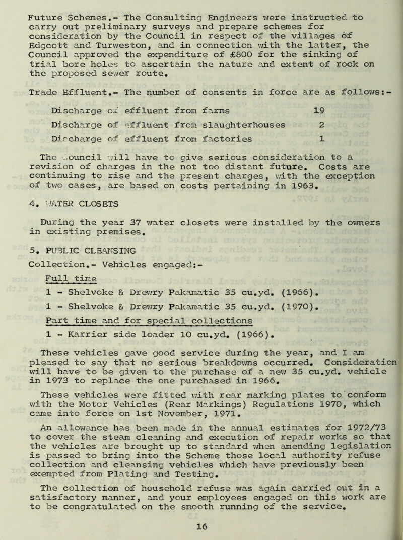 Future Schemes.- The Consulting Engineers were instructed to carry out preliminary surveys and prepare schemes for consideration by the Council in respect of the villages of Edgcott and Turweston, and in connection with the latter, the Council approved the expenditure of £800 for the sinking of trial bore holes to ascertain the nature and extent of rock on the proposed sewer route. Trade Effluent.- The number of consents in force are as follows:- Discharge ox effluent from farms 19 Discharge of effluent from slaughterhouses 2 Discharge of effluent from factories 1 The ..ouncil will have to give serious consideration to a revision of charges in the not too distant future. Costs are continuing to rise and the present charges, with the exception of two cases, are based on costs pertaining in 1963. 4. WATER CLOSETS During the year 37 water closets were installed by the owners in existing premises. 5. PUBLIC CLEANSING Collection.- Vehicles engaged:- Full time 1 - Shelvoke & Drewry Pakamatic 35 cu.yd. (1966). 1 - Shelvoke & Drewry Pakamatic 35 cu.yd. (1970). Part time and for special collections 1 - Karrier side loader 10 cu.yd. (1966). These vehicles gave good service during the year, and I am pleased to say that no serious breakdowns occurred. Consideration will have to be given to the purchase of a new 35 cu.yd. vehicle in 1973 to replace the one purchased in 1966. These vehicles were fitted with rear marking plates to conform with the Motor Vehicles (Rear Markings) Regulations 1970, which came into force on 1st November, 1971. An allowance has been made in the annual estimates for 1972/73 to cover the steam cleaning and execution of repair works so that the vehicles are brought up to standard when amending legislation is passed to bring into the Scheme those local authority refuse collection and cleansing vehicles which have previously been exempted from Plating .and Testing. The collection of household refuse was again carried out in a satisfactory manner, and your employees engaged on this work are to be congratulated on the smooth running of the service.