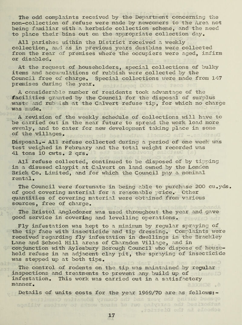 The odd complaints received by the Department concerning the non-collection of refuse were made by newcomers to the Area not being familiar with a kerbside collection scheme, and the need to place their bins out on the appropriate collection day. All parishes within the District received a weekly collection, and as in previous years dustbins were collected from the rear of premises where the occupiers were aged, infirm or disabled. At the request of householders, special collections of bulky items and accumulations of rubbish were collected by the Council free of charge. Special collections were made from 147 premises during the year. A considerable number of residents took advantage of the facilities granted by the Council for the disposal of surplus waste and rubbish at the Calvert refuse tip, for which no charge was made. A revision of the weekly schedule of collections will have to be carried out in the near future to spread the work load more evenly, and to cater for new development taking place in some of the villages. Disposal.- All refuse collected during a period of one week was test weighed in February and the total weight recorded was 41 tons 10 cwts. 2 qrs. All refuse collected, continued to be disposed of by tipping in a disused claypit at Calvert on land owned by the London 3rick Co. Limited, and for which the Council pay a nominal rental. The Council were fortunate in being able to purchase 200 cu.yds. of good covering material for a reasonable price. Other quantities of covering material were obtained from various sources, free of charge. The Bristol Angledozer was used throughout the year and gave good service in covering and levelling operations. Fly infestation was kept to a minimum by regular spraying of the tip face with insecticide and tip dressing. Complaints were received regarding fly infestation in dwellings in the Brackley Lane and School Hill areas of Charndon Village, and in conjunction with Aylesbury Borough Council who dispose of house- hold refuse in an adjacent clay pit, the spraying of insecticide was stepped up at both tips. The control of rodents on the tip v/as maintained by regular inspections and treatments to prevent any build up of infestation. This work v/as carried out in a satisfactory manner. Details of units costs for the year 1969/70 are as follows:-
