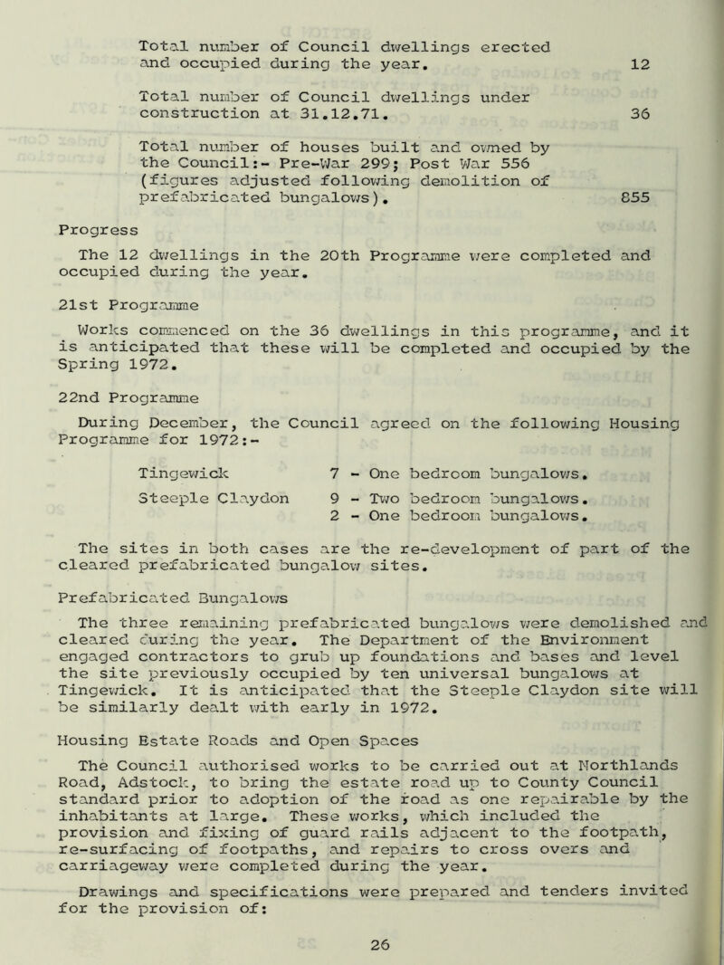 Total number of Council dwellings erected and occupied during the year. 12 Total number of Council dwellings under construction at 31.12.71. 36 Total number of houses built and owned by the Council:- Pre-War 299; Post War 556 (figures adjusted following demolition of prefabricated bungalows). 855 Progress The 12 dwellings in the 20th Programme were completed and occupied during the year. 21st Programme Works commenced on the 36 dwellings in this programme, and it is anticipated that these will be completed and occupied by the Spring 1972. 22nd Programme During December, the Council agreed on the following Housing Programme for 1972:- Tingewick Steeple Claydon 7 - One bedroom bungalows. 9 - Two bedroom bungalows. 2 - One bedroom bungalows• The sites in both cases are the re-development of part of the cleared prefabricated bungalow sites. Prefabricated Bungalows The three remaining prefabricated bungalows were demolished and cleared curing the year. The Department of the Environment engaged contractors to grub up foundations and bases and level the site previously occupied by ten universal bungalows at Tingewick. It is anticipated that the Steeple Claydon site will be similarly dealt with early in 1972. Housing Estate Roads and Open Spaces The Council authorised works to be carried out at Northlands Road, Adstock, to bring the estate road up to County Council standard prior to adoption of the road as one repairable by the inhabitants at large. These works, which included the provision and fixing of guard rails adjacent to the footpath, re-surfacing of footpaths, and repairs to cross overs and carriageway were completed during the year. Drawings and specifications were prepared and tenders invited for the provision of: