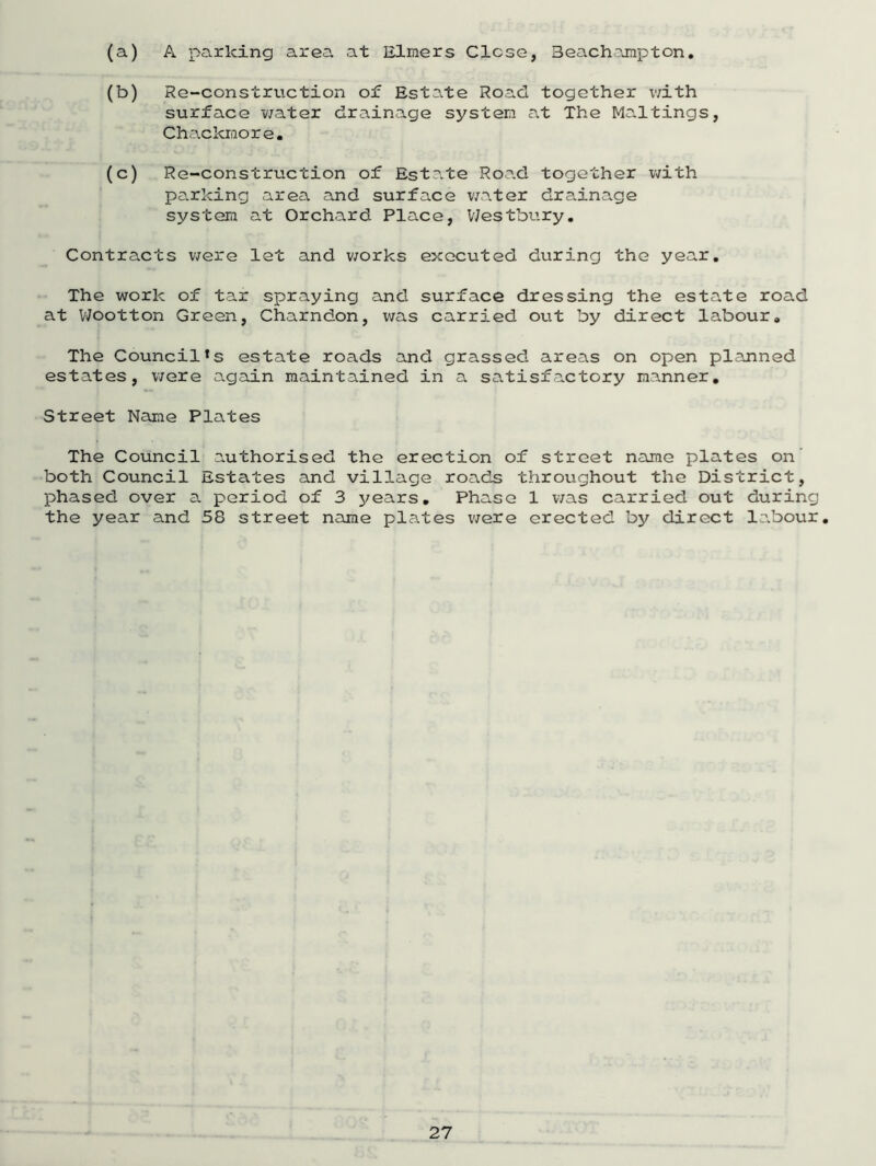 (a) A parking area at Elmers Close, Beachampton. (b) Re-construction of Estate Road together with surface water drainage system at The Maltings, Chackmore. (c) Re-construction of Estate Road together with parking area and surface water drainage system at Orchard Place, Westbury. Contracts were let and works executed during the year. The work of tar spraying and surface dressing the estate road at Wootton Green, Charndon, was carried out by direct labour. The Council*s estate roads and grassed areas on open plajnned estates, were again maintained in a satisfactory manner. Street Name Plates The Council authorised the erection of street name plates on' both Council Esta.tes and village roads throughout the District, phased over a period of 3 years. Phase 1 was carried out during the year and 58 street name plates were erected by direct la.bour.