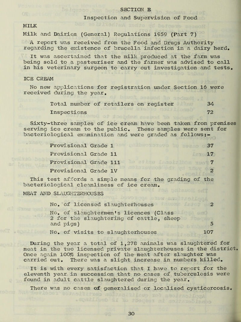 Inspection and Supervision of Food MILK Milk and Dairies (General) Regulations 1959 (Part 7) A report was received from the Food and Drugs Authority regarding the existence of brucella infection in a dairy herd. It was ascertained that the milk produced at the farm was being sold to a pasteuriser and the farmer was advised to call in his veterinary surgeon to carry out investigation and tests. ICE CREAM No new applications for registration under Section 16 were received during the year. Total number of retailers on register 34 Inspections 72 Sixty-three samples of ice cream have been taken from premises serving ice cream to the public. These samples were sent for bacteriological examination and were graded as follows Provisional Grade 1 37 Provisional Grade 11 17 Provisional Grade 111 7 Provisional Grade IV 2 This test affords a simple means for the grading of the bacteriological cleanliness of ice cream. MEAT AND SLAUGHTERHOUSES No. of licensed slaughterhouses 2 No. of slaughtermen^ licences (Class 2 for the slaughtering of cattle, sheep and pigs) 5 No. of visits to slaughterhouses 107 During the year a total of 1,278 animals was slaughtered for meat in the two licensed, private slaughterhouses in the district. Once again 100% inspection of the meat after slaughter was carried out. There was a slight increase in numbers killed. It is with every satisfaction that I have to report for the eleventh year in succession that no cases of tuberculosis were found in adult cattle slaughtered during the year. There was no cases of generalised or localised cysticercosis.