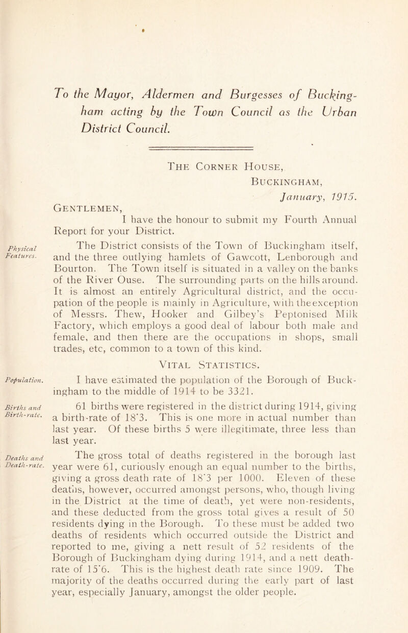 Physical Features. Population. Births and Birth-rate, Deaths and Death -rate. To the Mayor, Aldermen and Burgesses of Budding- ham acting by the Town Council as the Urban District Council. The Corner House, Buckingham, January, 1915. Gentlemen, I have the honour to submit my Fourth Annual Report for your District. The District consists of the Town of Buckingham itself, and the three outlying hamlets of Gawcott, Lenborough and Bourton. The Town itself is situated in a valley on the banks of the River Ouse. The surrounding parts on the hills around. It is almost an entire!}^ Agricultural district, and the occu- pation of the people is mainly in Agriculture, with theexception of Messrs. Thew, Hooker and Gilbey’s Peptonised Milk Factory, which employs a good deal of labour both male and female, and then there are the occupations in shops, small trades, etc, common to a town of this kind. Vital Statistics. I have estimated the population of the Borough of Buck- ingham to the middle of 1914 to be 3321. 61 births were registered in the district during 1914, giving a birth-rate of 18'3. This is one more in actual number than last year. Of these births 5 were illegitimate, three less than last year. The gross total of deaths registered in the borough last year were 61, curiously enough an equal number to the births, giving a gross death rate of 18’3 per 1000. Eleven of these deaths, however, occurred amongst persons, who, though living in the District at the time of death, yet were non-residents, and these deducted from the gross total gives a result of 50 residents dying in the Borough. To these must be added two deaths of residents which occurred outside the District and reported to me, giving a nett result of 52 residents of the Borough of Buckingham dying during 1914, and a nett death- rate of 15'6. This is the highest death rate since 1909. The majority of the deaths occurred during the early part of last year, especially January, amongst the older people.