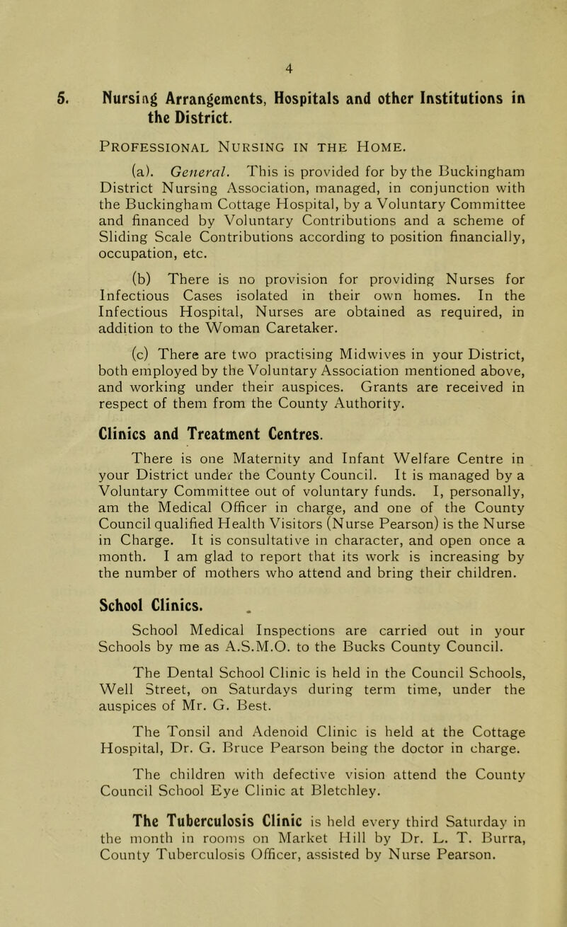 5. Nursing Arrangements, Hospitals and other Institutions in the District. Professional Nursing in the Home. (a) . General. This is provided for by the Buckingham District Nursing Association, managed, in conjunction with the Buckingham Cottage Hospital, by a Voluntary Committee and financed by Voluntary Contributions and a scheme of Sliding Scale Contributions according to position financially, occupation, etc. (b) There is no provision for providing Nurses for Infectious Cases isolated in their own homes. In the Infectious Hospital, Nurses are obtained as required, in addition to the Woman Caretaker. (c) There are two practising Mid wives in your District, both employed by the Voluntary Association mentioned above, and working under their auspices. Grants are received in respect of them from the County Authority. Clinics and Treatment Centres. There is one Maternity and Infant Welfare Centre in your District under the County Council. It is managed by a Voluntary Committee out of voluntary funds. I, personally, am the Medical Officer in charge, and one of the County Council qualified Health Visitors (Nurse Pearson) is the Nurse in Charge. It is consultative in character, and open once a month. I am glad to report that its work is increasing by the number of mothers who attend and bring their children. School Clinics. School Medical Inspections are carried out in your Schools by me as A.S.M.O. to the Bucks County Council. The Dental School Clinic is held in the Council Schools, Well Street, on Saturdays during term time, under the auspices of Mr. G. Best. The Tonsil and Adenoid Clinic is held at the Cottage Hospital, Dr. G. Bruce Pearson being the doctor in charge. The children with defective vision attend the County Council School Eye Clinic at Bletchley. The Tuberculosis Clinic is held every third Saturday in the month in rooms on Market Hill by Dr. L. T. Burra, County Tuberculosis Officer, assisted by Nurse Pearson.