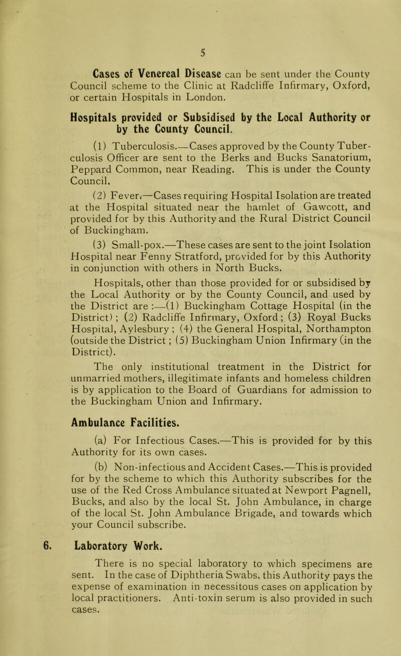 Cases of Venereal Disease can be sent under the County Council scheme to the Clinic at Radcliffe Infirmary, Oxford, or certain Hospitals in London. Hospitals provided or Subsidised by the Local Authority or by the County Council. (1) Tuberculosis Cases approved by the County Tuber- culosis Officer are sent to the Berks and Bucks Sanatorium, Peppard Common, near Reading. This is under the County Council, (2) Fever.—Cases requiring Hospital Isolation are treated at the Hospital situated near the hamlet of Gawcott, and provided for by this Authority and the Rural District Council of Buckingham. (3) Small-pox.—These cases are sent to the joint Isolation Hospital near Fenny Stratford, provided for by this Authority in conjunction with others in North Bucks. Hospitals, other than those provided for or subsidised by the Local Authority or by the County Council, and used by the District are:—(1) Buckingham Cottage Hospital (in the District); (2) Radcliffe Infirmary, Oxford; (3) Royal Bucks Hospital, Aylesbury ; (4) the General Hospital, Northampton (outside the District; (5) Buckingham Union Infirmary (in the District). The only institutional treatment in the District for unmarried mothers, illegitimate infants and homeless children is by application to the Board of Guardians for admission to the Buckingham Union and Infirmary. Ambulance Facilities. (a) For Infectious Cases.—This is provided for by this Authority for its own cases. (b) Non-infectious and Accident Cases.—This is provided for by the scheme to which this Authority subscribes for the use of the Red Cross Ambulance situated at Newport Pagnell, Bucks, and also by the local St. John Ambulance, in charge of the local St. John Ambulance Brigade, and towards which your Council subscribe. 6. Laboratory Work. There is no special laboratory to which specimens are sent. In the case of Diphtheria Swabs, this Authority pays the expense of examination in necessitous cases on application by local practitioners. Anti-toxin serum is also provided in such cases.
