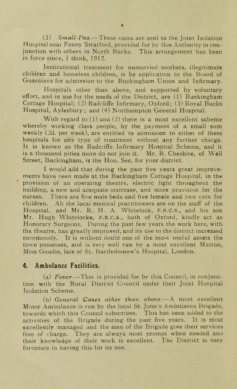 (3) Small-Pox.—'J'hese cases are sent to the Joint Isolation Hospital near Fenny Stratford, provided for by this Authority in con- junction with others in North Bucks. This arrangement has been in force since, I think, 1912. Institutional treatment for unmarried mothers, illegitimate children and homeless children, is by application to the Board of Guaraians for admission to the Buckingham Union and Infirmary. Hospitals other than above, and supported by voluntary effort, and in use for the needs of the District, are (1) Buckingham Cottage Hospital; (2) Radcliffe Infirmary, Oxford; (3) Royal Bucks Hospital, Aylesbury; and (4) Northampton General Hospital. With regard to (1) and (2) there is a most excellent scheme whereby working class people, by the payment of a small sum weekly (2d. per week), are entitled to aamission to either of these hospitals for any type of treatment without any further charge. It is known as the Radciiffe Infirmary Hospital Scheme, and it is a thousand pities more do not join it. Mr. B. Cheshire, of Well Street, Buckingham, is the Hon. Sec. for your district. I would add that during the past five years great improve- ments have neen made at the Buckingham Cottage Hospital, in the provision of an operating theatre, electric light throughout the building, a new and adequate staircase, and more provision for the nurses. There are five male beds and five female and two cots for children. All the local medical practitioners are on the staff of the Hospital, and Mr. R. H. A. Whitelock, F.R.C.S., and his son Mr. Hugh Whitelocke, F.R.C.S., both of Oxford, kindly act as Honorary Surgeons. During the past few years the work here, with the theatre, has greatly improved, and its use to the district increased enormously. It is without doubt one of the mo-^t useful assets the town possesses, and is very well run by a most excellent Matron, Miss Goudie, late of St. Bartholomew’s Hospital, London. 4. Ambulance Facilities. (a) Fever.—This is provided for by this Council, in conjunc- tion with the Rural District Council under their Joint Hospital Isolation Scheme. (b) General Cases other than abox'e.—most excellent Motor Ambulance is run by the local St. Jonn’s Ambulance Brigade, towards which this Council subscribes. This has been added to the activities of the Brigade during the past five years. It is most excellently managed and the men of the Brigade give their services free of charge. They are always most prompt when needed anu their knowledge of their work is excellent. The District is very fortunate in having this for its use.