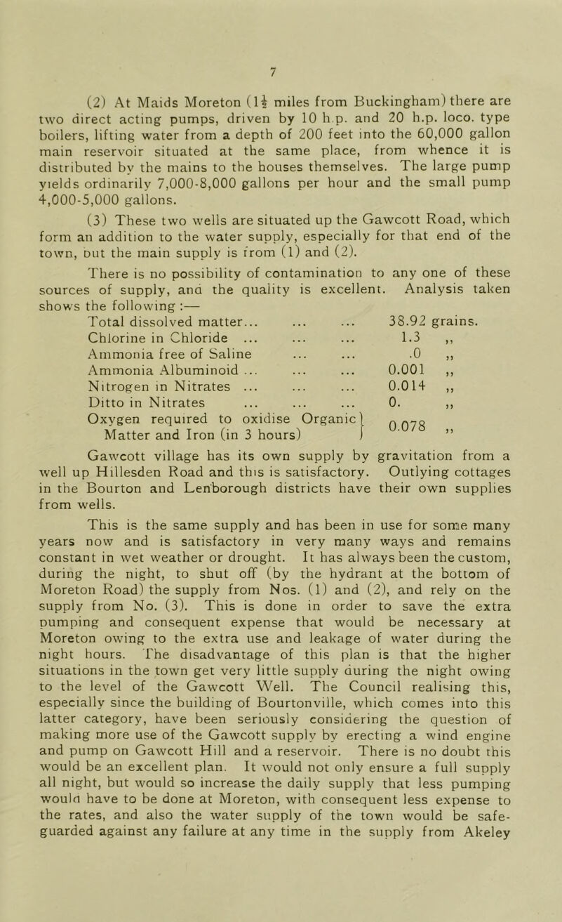 (2) At Maids Moreton (1^ miles from Buckingham) there are two direct acting pumps, driven by 10 h.p. and 20 h.p. loco, type boilers, lifting water from a depth of 200 feet into the 60,000 gallon main reservoir situated at the same place, from whence it is distributed by the mains to the houses themselves. The large pump yields ordinarily 7,000-8,000 gallons per hour and the small pump 4,000-5,000 gallons. (3) These two wells are situated up the Gawcott Road, which form an addition to the water supply, especially for that end of the town, out the main supply is from (l) and (2). There is no possibility of contamination to any one of these sources of supply, and the quality is excellent. Analysis taken shows the following :— Total dissolved matter... 38.92 grains Chlorine in Chloride 1.3 Ammonia free of Saline .0 Ammonia .\lbuminoid ... 0.001 Nitrogen in Nitrates ... 0.014 »> Ditto in Nitrates 0. )) Oxygen required to oxidise Matter and Iron (in 3 hours) Organic | 0.078 > > Gawcott village has its own supply by gravitation from a well up Hillesden Road and this is satisfactory. Outlying cottages in the Bourton and Lenborough districts have their own supplies from wells. This is the same supply and has been in use for some many years now and is satisfactory in very many ways and remains constant in wet weather or drought. It has always been the custom, during the night, to shut off (by the hydrant at the bottom of Moreton Road) the supply from Nos. (1) and (2), and rely on the supply from No. (3). This is done in order to save the extra pumping and consequent expense that would be necessary at Moreton owing to the extra use and leakage of water during the night hours. The disadvantage of this plan is that the higher situations in the town get very little supply during the night owing to the level of the Gawcott Well. The Council realising this, especially since the building of Bourtonville, which comes into this latter category, have been seriously considering the question of making more use of the Gawcott supply by erecting a wind engine and pump on Gawcott Hill and a reservoir. There is no doubt this would be an excellent plan. It would not only ensure a full supply all night, but would so increase the daily supply that less pumping would have to be done at Moreton, with consequent less expense to the rates, and also the water supply of the town would be safe- guarded against any failure at any time in the supply from Akeley