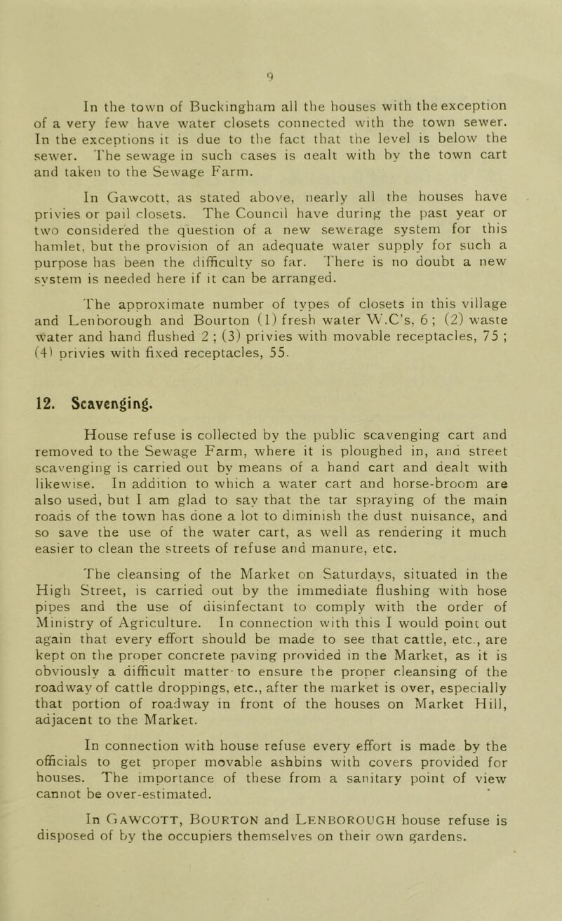 0 In the town of Buckingham all the houses with the exception of a very few have w'ater closets connected with the town sewer. In the exceptions it is due to the fact that the level is below the sewer. The sewage in such cases is nealt with by the town cart and taken to the Sewage Farm. In Gawcott, as stated above, nearly all the houses have privies or pail closets. The Council have during the past year or two considered the question of a new sewerage system for this hamlet, but the provision of an adequate water supply for such a purpose has been the difiRculty so far. I'here is no doubt a new system is needed here if it can be arranged. The approximate number of types of closets in this village and Lenborotigh and Bourton (1) fresh water W.C’s, 6 ; (2) waste water and hand flushed 2 ; (3) privies with movable receptacles, 75 ; (41 privies with fixed receptacles, 55. 12. Scavenging. House refuse is collected by the public scavenging cart and removed to the Sewage Farm, where it is ploughed in, and street scavenging is carried out by means of a hand cart and dealt with likewise. In addition to which a water cart and horse-broom are also used, but I am glad to say that the tar spraying of the main roads of the town has done a lot to diminish the dust nuisance, and so save the use of the water cart, as well as rendering it much easier to clean the streets of refuse and manure, etc. The cleansing of the Market on Saturdays, situated in the High Street, is carried out by the immediate flushing with hose pipes and the use of disinfectant to comply with the order of Ministry of Agriculture. In connection with this I would point out again that every effort should be made to see that cattle, etc., are kept on the proper concrete paving provided in the Market, as it is obviously a difficult matter to ensure the proper cleansing of the roadway of cattle droppings, etc., after the market is over, especially that portion of roadway in front of the houses on Market Hill, adjacent to the Market. In connection with house refuse every effort is made by the officials to get proper movable ashbins with covers provided for houses. The importance of these from a sanitary point of view cannot be over-estimated. In Gawcott, Bourton and Lenborough house refuse is disposed of by the occupiers themselves on their own gardens.