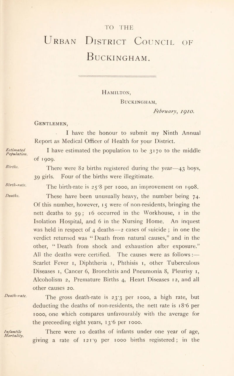 ro I'HE Estimated- Population. Births. Birth-rate. Deaths. Death-rate. / nfantile Mortality. Urban District Council of Buckingham. Hamilton, Buckingham, February.^ igio. Gentlemen, I have the honour to submit my Ninth Annual Report as Medical Officer of Health for your District. I have estimated the population to be 3170 to the middle of 1909. There were 82 births registered during the year-—43 boys, 39 girls. Four of the births were illegitimate. The birth-rate is 25*8 per 1000, an improvement on 1908. These have been unusually heavy, the number being 74. Of this number, however, 15 were of non-residents, bringing the nett deaths to 59; 16 occurred in the Workhouse, i in the Isolation Hospital, and 6 in the Nursing Home. An inquest was held in respect of 4 deaths—2 cases of suicide ; in one the verdict returned was “ Death from natural causes,” and in the other, “ Death from shock and exhaustion after exposure.” All the deaths were certified. The causes were as follows :— Scarlet Fever i. Diphtheria i. Phthisis i, other Tuberculous Diseases i. Cancer 6, Bronchitis and Pneumonia 8, Pleurisy i. Alcoholism 2, Premature Births 4, Heart Diseases 12, and all other causes 20. The gross death-rate is 23*3 per 1000, a high rate, but deducting the deaths of non-residents, the nett rate is i8‘6 per 1000, one which compares unfavourably with the average for the preceeding eight years, 13’6 per looo. There were 10 deaths of infants under one year of age, giving a rate of i2T'9 per 1000 births registered; in the