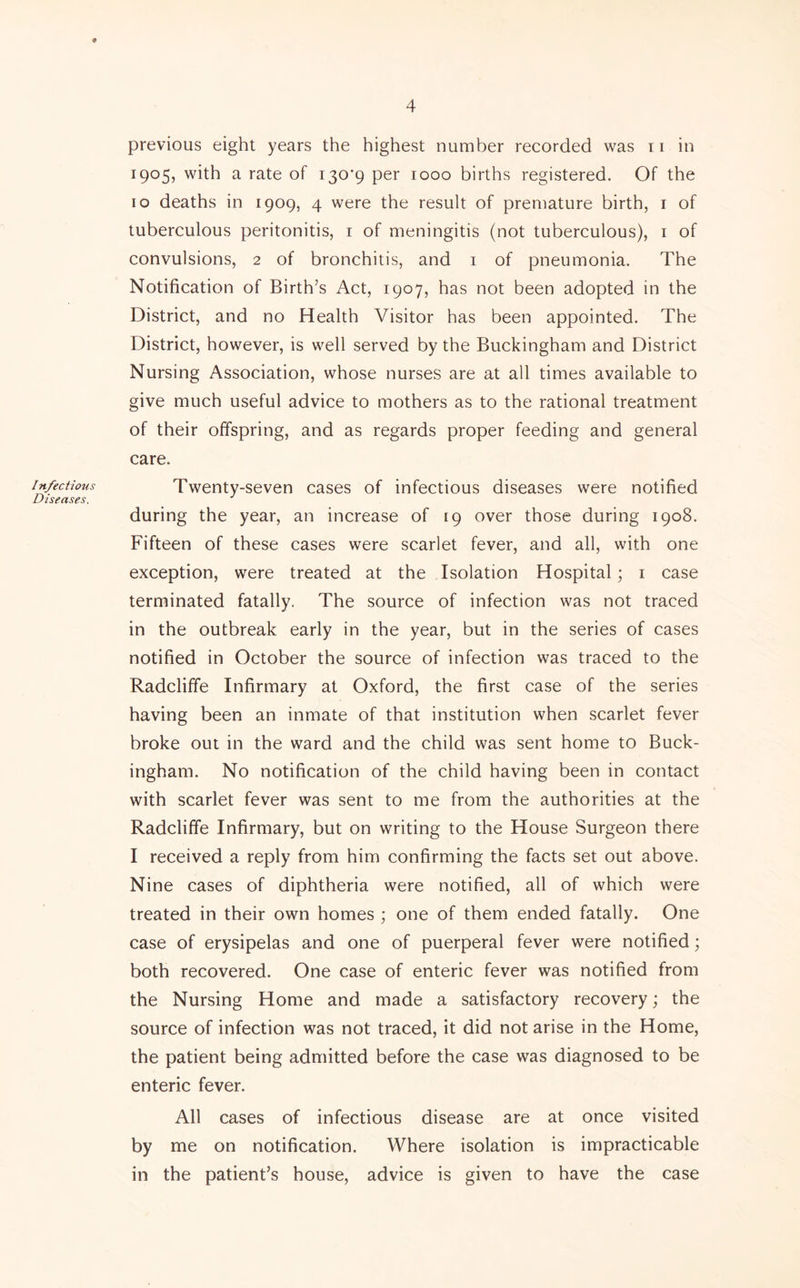 Infectious Diseases. previous eight years the highest number recorded was 11 in 1905, with a rate of 130*9 per 1000 births registered. Of the 10 deaths in 1909, 4 were the result of premature birth, i of tuberculous peritonitis, i of meningitis (not tuberculous), i of convulsions, 2 of bronchitis, and i of pneumonia. The Notification of Birth’s Act, 1907, has not been adopted in the District, and no Health Visitor has been appointed. The District, however, is well served by the Buckingham and District Nursing Association, whose nurses are at all times available to give much useful advice to mothers as to the rational treatment of their offspring, and as regards proper feeding and general care. Twenty-seven cases of infectious diseases were notified during the year, an increase of 19 over those during 1908. Fifteen of these cases were scarlet fever, and all, with one exception, were treated at the Isolation Hospital; i case terminated fatally. The source of infection was not traced in the outbreak early in the year, but in the series of cases notified in October the source of infection was traced to the Radcliffe Infirmary at Oxford, the first case of the series having been an inmate of that institution when scarlet fever broke out in the ward and the child was sent home to Buck- ingham. No notification of the child having been in contact with scarlet fever was sent to me from the authorities at the Radcliffe Infirmary, but on writing to the House Surgeon there I received a reply from him confirming the facts set out above. Nine cases of diphtheria were notified, all of which were treated in their own homes ; one of them ended fatally. One case of erysipelas and one of puerperal fever were notified; both recovered. One case of enteric fever was notified from the Nursing Home and made a satisfactory recovery; the source of infection was not traced, it did not arise in the Home, the patient being admitted before the case was diagnosed to be enteric fever. All cases of infectious disease are at once visited by me on notification. Where isolation is impracticable in the patient’s house, advice is given to have the case
