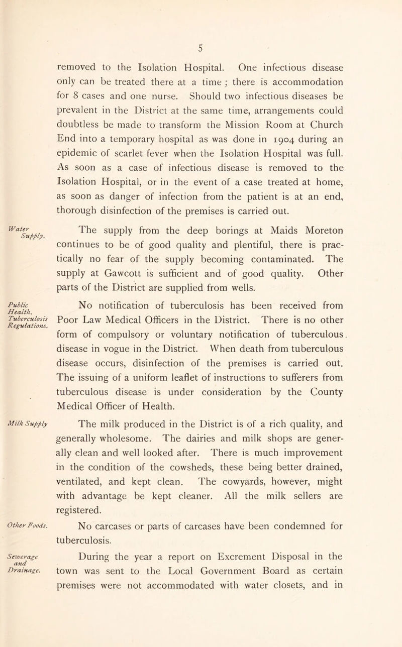 Water Supply. Public Health. Tuberculosis Regulations. Milk Supply Other Foods. Sewerage and Drainage. removed to the Isolation Hospital. One infectious disease only can be treated there at a time ; there is accommodation for 8 cases and one nurse. Should two infectious diseases be prevalent in the District at the same time, arrangements could doubtless be made to transform the Mission Room at Church End into a temporary hospital as was done in 1904 during an epidemic of scarlet fever when the Isolation Hospital was full. As soon as a case of infectious disease is removed to the Isolation Hospital, or in the event of a case treated at home, as soon as danger of infection from the patient is at an end, thorough disinfection of the premises is carried out. The supply from the deep borings at Maids Moreton continues to be of good quality and plentiful, there is prac- tically no fear of the supply becoming contaminated. The supply at Gawcott is sufficient and of good quality. Other parts of the District are supplied from wells. No notification of tuberculosis has been received from Poor Law Medical Officers in the District. There is no other form of compulsory or voluntary notification of tuberculous disease in vogue in the District. When death from tuberculous disease occurs, disinfection of the premises is carried out. The issuing of a uniform leaflet of instructions to sufferers from tuberculous disease is under consideration by the County Medical Officer of Health. The milk produced in the District is of a rich quality, and generally wholesome. The dairies and milk shops are gener- ally clean and well looked after. There is much improvement in the condition of the cowsheds, these being better drained, ventilated, and kept clean. The cowyards, however, might with advantage be kept cleaner. All the milk sellers are registered. No carcases or parts of carcases have been condemned for tuberculosis. During the year a report on Excrement Disposal in the town was sent to the Local Government Board as certain premises were not accommodated with water closets, and in