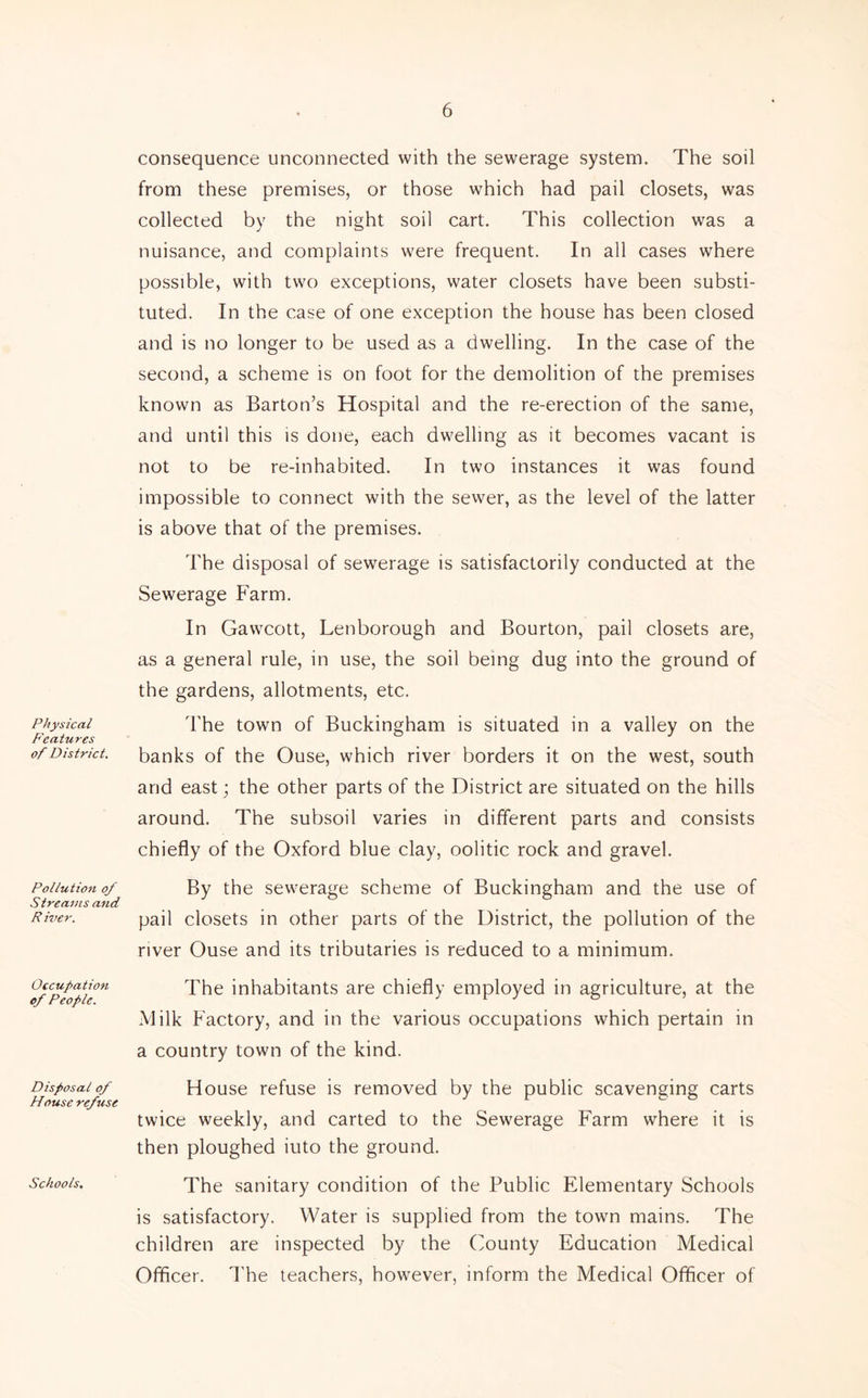 Physical Features of District. Pollution of Streams and River. Occupation of People. Disposal of House refuse Schools, consequence unconnected with the sewerage system. The soil from these premises, or those which had pail closets, was collected by the night soil cart. This collection was a nuisance, and complaints were frequent. In all cases where possible, with two exceptions, water closets have been substi- tuted. In the case of one exception the house has been closed and is no longer to be used as a dwelling. In the case of the second, a scheme is on foot for the demolition of the premises known as Barton’s Hospital and the re-erection of the same, and until this is done, each dwelling as it becomes vacant is not to be re-inhabited. In two instances it was found impossible to connect with the sewer, as the level of the latter is above that of the premises. The disposal of sewerage is satisfactorily conducted at the Sewerage Farm. In Gawcott, Lenborough and Bourton, pail closets are, as a general rule, in use, the soil being dug into the ground of the gardens, allotments, etc. The town of Buckingham is situated in a valley on the banks of the Ouse, which river borders it on the west, south and east; the other parts of the District are situated on the hills around. The subsoil varies in different parts and consists chiefly of the Oxford blue clay, oolitic rock and gravel. By the sewerage scheme of Buckingham and the use of pail closets in other parts of the District, the pollution of the river Ouse and its tributaries is reduced to a minimum. The inhabitants are chiefly employed in agriculture, at the Milk Factory, and in the various occupations which pertain in a country town of the kind. House refuse is removed by the public scavenging carts twice weekly, and carted to the Sewerage Farm where it is then ploughed iuto the ground. The sanitary condition of the Public Elementary Schools is satisfactory. Water is supplied from the town mains. The children are inspected by the (Munty Education Medical Officer. I'he teachers, however, inform the Medical Officer of