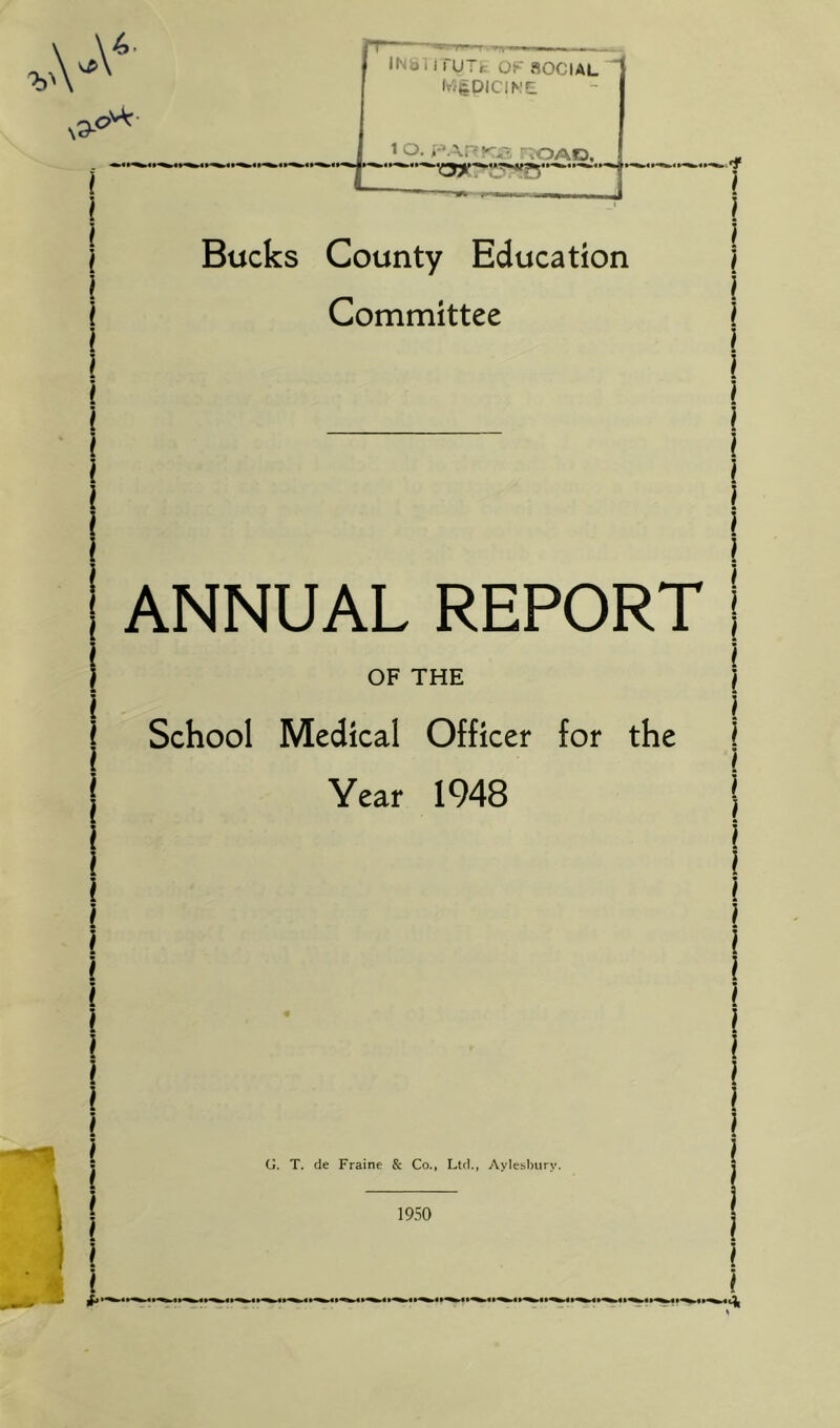 INB 11 rUTf. nOClAL ^ Ivj&DIClMf: 1 O. i'\-\PKU3 ROAD. ii~fc »~*| 'f^***^^***^**' Bucks County Education Committee ANNUAL REPORT OF THE School Medical Officer for the Year 1948 G. T. de Fraine & Co., Ltd., Aylesbury. 1950