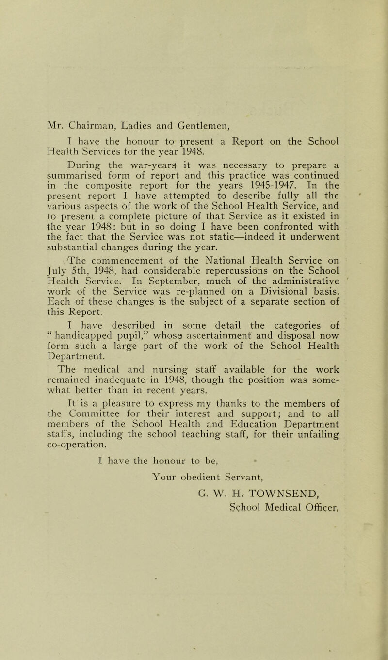 Mr. Chairman, Ladies and Gentlemen, I have the honour to present a Report on the School Health Services for the year 1948. During the war-year$ it was necessary to prepare a summarised form of report and this practice was continued in the composite report for the years 1945-1947. In the present report I have attempted to describe fully all the various aspects of the work of the School Health Service, and to present a complete picture of that Service as it existed in the year 1948: but in so doing I have been confronted with the fact that the Service was not static—indeed it underwent substantial changes during the year. The commencement of the National Health Service on July 5th, 1948, had considerable repercussions on the School Health Service. In September, much of the administrative work of the Service was re-planned on a Divisional basis. Each of these changes is the subject of a separate section of this Report. I have described in some detail the categories of “ handicapped pupil,” whose ascertainment and disposal now form such a large part of the work of the School Health Department. The medical and nursing staff available for the work remained inadequate in 1948, though the position was some- what better than in recent years. It is a pleasure to express my thanks to the members of the Committee for their interest and support; and to all members of the School Health and Education Department staffs, including the school teaching staff', for their unfailing co-operation. I have the honour to be. Your obedient Servant, G. W. H. TOWNSEND, School Medical Officer,